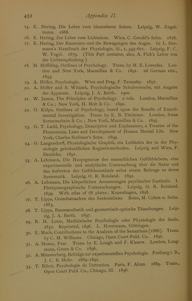 15. E. Hering, Die Lehre vora binocularen Sehen. Leipzig, W. Engel- raann. 1868. 16. E. Hering, Zur Lehre vom Lichtsinne. Wien, C. Gerold’s Sohn. 1878. 17. E. Hering, Der Raumsinn und die Bewegungen des Auges. In L. Her- mann’s Handbuch der Physiologie, iii., 1, 343-601. Leipzig, F. C. W. Vogel. 1879. (This Part contains, also, A. Fick’s Lehre von der Lichtempfindung.) 18. H. Hoffding, Outlines of Psychology. Trans, by M. E. Lowndes. Lon- don and New York, Macmillan & Co. 1891. 2d German edn., 1893. 19. A. Hofler, Psychologie. Wien and Prag, F. Tempsky. 1897. 20. A. Hofler and S. Witasek, Psychologische Schulversuche, mit Angabe der Apparate. Leipzig, J. A. Barth. 1900. 21. W. James, The Principles of Psychology. 2 vols. London, Macmillan & Co.; New York, H. Holt & Co. 1890. 22. O. Kiilpe, Outlines of Psychology, based upon the Results of Experi- mental Investigation. Trans, by E. B. Titchener. London, Swan Sonnenschein & Co.; New York, Macmillan & Co. 1895. 23. G. T. Ladd, Psychology, Descriptive and Explanatory, a Treatise of the Phenomena, Laws and Development of Human Mental Life. New York, Charles Scribner’s Sons. 1894. 24. O. Langendorff, Physiologische Graphik, ein Leitfaden der in der Phy- siologie gebrauchlichen Registrirmethoden. Leipzig and Wien, F. Deuticke. 1891. 25. A. Lehmann, Die Hauptgesetze des menschlichen Gefiihlslebens, eine experimentelle und analytische Untersuchung liber die Natur und das Auftreten der Gefiihlszustande nebst einem Beitrage zu deren Systematic Leipzig, O. R. Reisland. 1892. 26. A. Lehmann, Die korperlichen Aeusserungen psychischer Zustande. I. Plethysmographische Untersuchungen. Leipzig, O. R. Reisland. 1899. With atlas of 68 plates; Kopenhagen, 1898. 27. T. Lipps, Grundtatsachen des Seelenlebens. Bonn, M. Cohen u. Sohn. 1883. 28. T. Lipps, Raumaesthetik und geometrisch-optische Tauschungen. Leip- zig, J. A. Barth. 1897. 29. R. H. Lotze, Medicinische Psychologie oder Physiologie der Seele. 1852. Reprinted, 1896. L. Horstmann, Gottingen. 30. E. Mach, Contributions to the Analysis of the Sensations [1886]. Trans. by C. M. Williams. Chicago, Open Court Publ. Co. 1897. 31. A. Mosso, Fear. Trans, by E. Lough and F. Kiesow. London, Long- mans, Green & Co. 1896. _ 32. A. Munsterberg, Beitrage zur experimentellen Psychologie. Freiburg 1. B., J. C. B. Mohr. 1889-1892. 33. T. Ribot, Psychologie de l’attention. Paris, F. Alcan. 1889. Trans., Open Court Publ. Co., Chicago, 111. 1896.