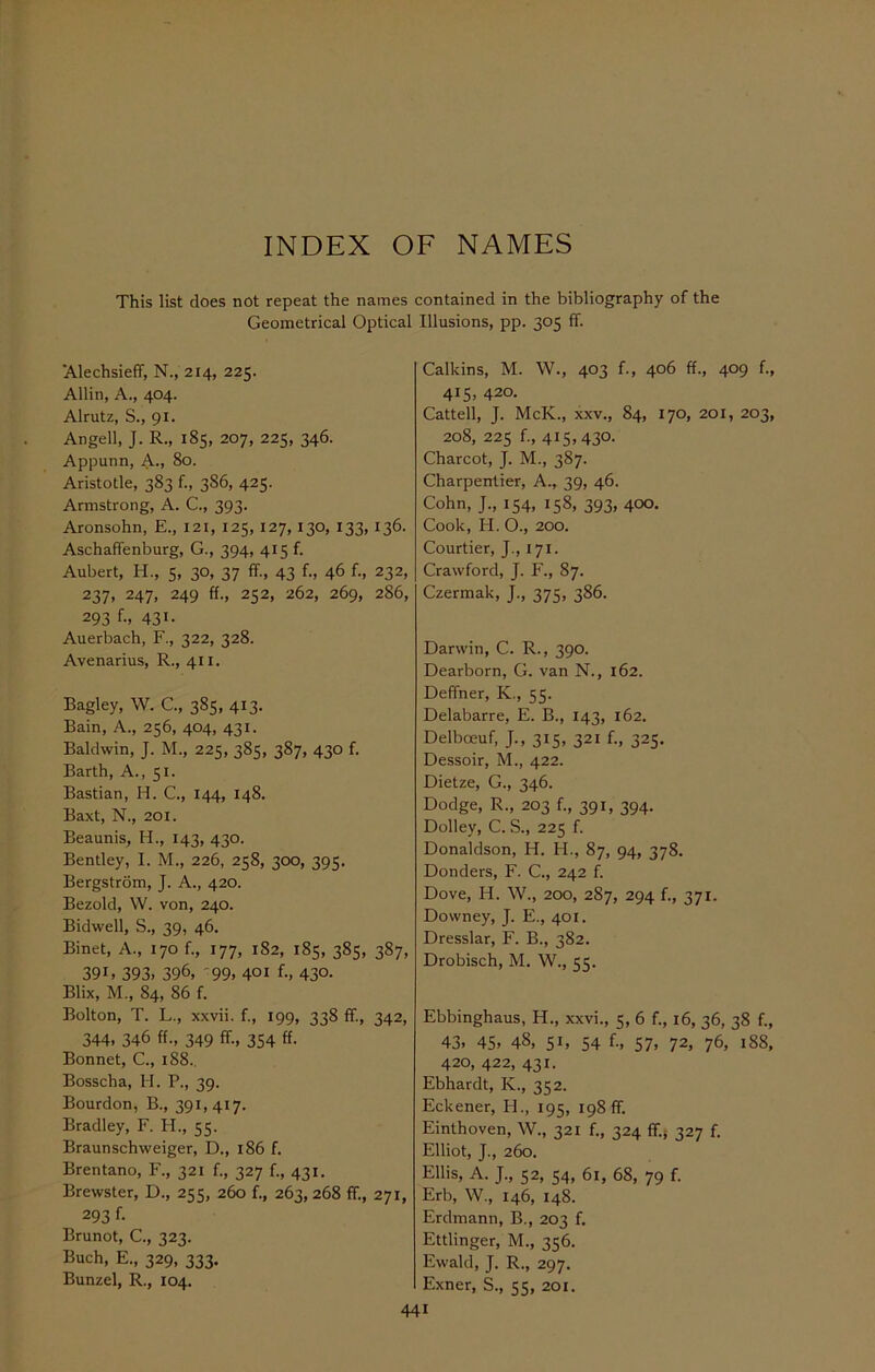 INDEX OF NAMES This list does not repeat the names contained in the bibliography of the Geometrical Optical Illusions, pp. 305 ff. 'Alechsieff, N., 214, 225. Allin, A., 404. Alrutz, S., 91. Angell, J. R., 185, 207, 225, 346. Appunn, A., 80. Aristotle, 383 f., 3S6, 425. Armstrong, A. C., 393. Aronsohn, E., 121, 125, 127, 130, 133, 136. Aschaffenburg, G., 394, 415 f. Aubert, H., 5, 30, 37 ff., 43 f., 46 f., 232, 237, 247, 249 ff., 252, 262, 269, 286, 293 f-. 431- Auerbach, F., 322, 328. Avenarius, R., 411. Bagley, W. C., 385, 413. Bain, A., 256, 404, 431. Baldwin, J. M., 225, 385, 387, 430 f. Barth, A., 51. Bastian, H. C., 144, 148. Baxt, N., 201. Beaunis, H., 143, 430. Bentley, I. M., 226, 258, 300, 395. Bergstrom, J. A., 420. Bezold, W. von, 240. Bidwell, S., 39, 46. Binet, A., 170 f., 177, 182, 185, 385, 387, 39G 393. 396, 99, 401 f., 43°- Blix, M., 84, 86 f. Bolton, T. L., xxvii. f., 199, 338 ff., 342, 344, 346 ff., 349 ff, 354 ff. Bonnet, C., 188. Bosscha, H. P., 39. Bourdon, B., 591,417. Bradley, F. PI., 55. Braunschweiger, D., 186 f. Brentano, F., 321 f., 327 f., 431. Brewster, D., 255, 260 f., 263,268 ff, 271, 293 f. Brunot, C., 323. Buch, E., 329, 333. Bunzel, R., 104. Calkins, M. W., 403 f., 406 ff., 409 f., 415, 420. Cattell, J. McK., xxv., 84, 170, 201, 203, 208, 225 f., 415,430. Charcot, J. M., 387. Charpentier, A., 39, 46. Cohn, J., 154, 158, 393, 400. Cook, H. O., 200. Courtier, J., 171. Crawford, J. F., 87. Czermak, J., 375, 386. Darwin, C. R., 390. Dearborn, G. van N., 162. Deffner, K., 55. Delabarre, E. B., 143, 162. Delboeuf, J., 315, 321 f., 325. Dessoir, M., 422. Dietze, G., 346. Dodge, R., 203 f., 391, 394. Dolley, C. S., 225 f. Donaldson, H. PI., 87, 94, 378. Donders, F. C., 242 f. Dove, H. W., 200, 287, 294 f., 371. Downey, J. E., 401. Dresslar, F. B., 382. Drobisch, M. W., 55. Ebbinghaus, H., xxvi., 5, 6 f., 16, 36, 38 f., 43, 45, 48, 51, 54 f-, 57, 72, 76, 188, 420, 422, 431. Ebhardt, K., 352. Eckener, PI., 195, 198 ff Einthoven, W., 321 f., 324 ff5 327 f. Elliot, J., 260. Ellis, A. J., 52, 54, 61, 68, 79 f. Erb, W., 146, 148. Erdmann, B., 203 f. Ettlinger, M., 356. Ewald, J. R., 297. Exner, S., 55, 201.