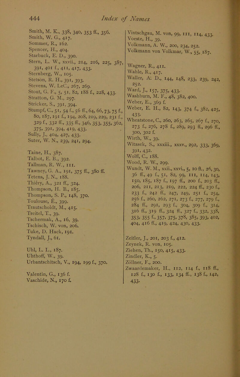 Smith, M. K., 338, 340, 353 ff., 356. Smith, W. G., 417. Sommer, R., 162. Spencer, H., 404. Starbuck, E. D., 390. Stern, L. W., xxvii., 214, 216, 225, 387, 391, 401 f., 411, 417, 433. Sternberg, W., 105. Stetson, R. H., 391, 393. Stevens, W. LeC., 267, 269. Stout, G. F., 5, 51, 82, 188 f., 228, 433. Stratton, G. M., 297. Strieker, S., 391, 394. Stumpf, C., 51, 54 f„ 56 ff., 64, 66, 73, 75 f., 80, 187,191 f., 194, 208,219,229, 231 f., 329 f., 332 ff, 335 ff, 346, 353, 355, 362, 375> 39i. 394. 419. 433- Sully, J., 404, 427, 433. Suter, W. N., 239, 241, 294. Taine, H., 3S7. Talbot, E. B., 392. Tallman, R. W., ill. Tavvney, G. A., 191, 375 ff, 380 ff Tetens, J. N., 1S8. Thiery, A., 321 ff, 324. Thompson, H. B., 185. Thompson, S. P., 148, 370. Toulouse, E., 399. Trautscholdt, M., 415. Treitel, T., 39. Tschermak, A., 16, 39. Tschisch, W. von, 206. Tuke, D. Hack, 191. Tyndall, J., 61, Uhl, L. L., 187. Uhthoff, W., 39. Urbantschitsch, V., 194, 199 f., 370. Valentin, G., 136 f. Vaschide, N., 170 f. Vintschgau, M. von, 99, in, 114, 433. Voeste, H., 39. Volkmann, A. W., 200, 234, 252. Volkmann von Volkmar, W., 55, 187. Wagner, R., 411. Wahle, R., 417. Waller, A; D., 144, 148, 233, 239, 242, 252. Ward, J., 157, 375, 433. Washburn, M. F., 48, 382, 400. Weber, E., 369 f. Weber, E. H., 82, 143, 374 f., 382, 425, 433- Wheatstone, C., 260, 263, 265, 267 f., 270, 273 f., 276, 278 f., 289, 293 ff, 296 ff, 300, 302 f. Wirth, W., 39. Witasek, S., xxxiii., xxxv., 292, 333, 369, 39B 432- Wolff, C., 188. Wood, R. W., 299. Wundt, W. M., xxii., xxvi., 5, 10 ff, 26, 30, 36 ff, 49 f„ 51, 82, 99, hi, 114, 143, 150, 185, 187 f., 197 ff, 200 f., 203 ff, 206, 211, 213, 219, 222, 224 ff., 230 f., 233 f-. 242 ff, 247, 249, 251 f., 254, 256 f., 260, 262, 271, 273 f., 277, 279 f., 284 ff, 291, 293 f., 304, 309 f., 314, 316 ff, 319 ff, 324 ff, 327 f., 332, 338, 353. 355 f-. 357- 375. 378. 385. 393. 4°2, 404, 416 ff, 419, 424, 430, 433. Zeitler, J., 201, 203 f., 412. Zeynek, R. von, 105. Ziehen, Th., 150, 415, 433. Zindler, K., 5. Zollner, F., 200. Zwaardemaker, H., 112, 114 f., 118 ff, 128 f., 130 f., 133, 134 ff, 13S f., 142, 433-