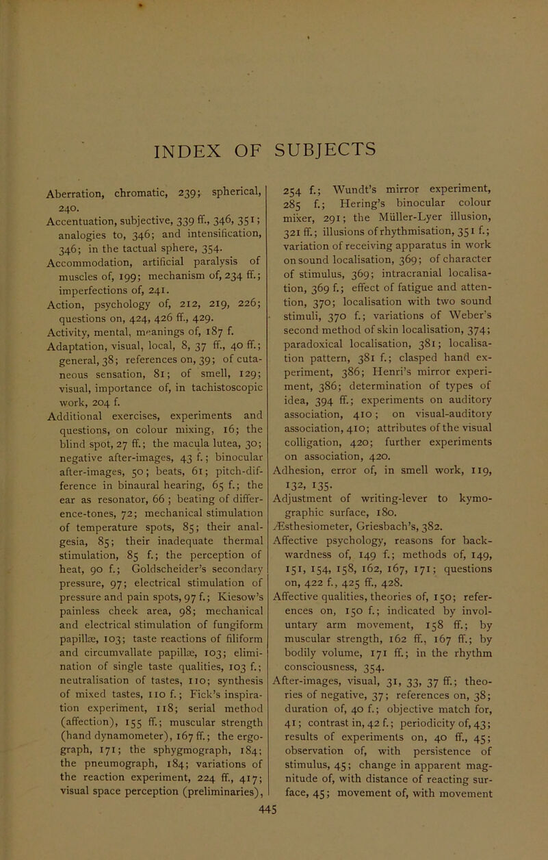 INDEX OF SUBJECTS Aberration, chromatic, 239; spherical, 240. Accentuation, subjective, 339 ff., 346, 351; analogies to, 346; and intensification, 346; in the tactual sphere, 354. Accommodation, artificial paralysis of muscles of, 199; mechanism of, 234 ff.; imperfections of, 241. Action, psychology of, 212, 219, 226; questions on, 424, 426 ff., 429. Activity, mental, meanings of, 187 f. Adaptation, visual, local, 8, 37 ff., 40 ff.; general, 38; references on, 39; of cuta- neous sensation, 81; of smell, 129; visual, importance of, in tachistoscopic work, 204 f. Additional exercises, experiments and questions, on colour mixing, 16; the blind spot, 27 ff.; the macula lutea, 30; negative after-images, 43 f.; binocular after-images, 50; beats, 61; pitch-dif- ference in binaural hearing, 65 f.; the ear as resonator, 66 ; beating of differ- ence-tones, 72; mechanical stimulation of temperature spots, 85; their anal- gesia, 85; their inadequate thermal stimulation, 85 f.; the perception of heat, 90 f.; Goldscheider’s secondary pressure, 97; electrical stimulation of pressure and pain spots, 97 f.; Kiesow’s painless cheek area, 98; mechanical and electrical stimulation of fungiform papillae, 103; taste reactions of filiform and circumvallate papillae, 103; elimi- nation of single taste qualities, 103 f.; neutralisation of tastes, no; synthesis of mixed tastes, no f.; Fields inspira- tion experiment, 118; serial method (affection), 155 ff.; muscular strength (hand dynamometer), 167 ff.; the ergo- graph, 171; the sphygmograph, 184; the pneumograph, 184; variations of the reaction experiment, 224 ff., 417; visual space perception (preliminaries), 254 f.; Wundt’s mirror experiment, 285 f.; Hering’s binocular colour mixer, 291; the Miiller-Lyer illusion, 321 ff.; illusions of rhythmisation, 351 f.; variation of receiving apparatus in work on sound localisation, 369; of character of stimulus, 369; intracranial localisa- tion, 369 f.; effect of fatigue and atten- tion, 370; localisation with two sound stimuli, 370 f.; variations of Weber’s second method of skin localisation, 374; paradoxical localisation, 381; localisa- tion pattern, 381 f.; clasped hand ex- periment, 386; Henri’s mirror experi- ment, 386; determination of types of idea, 394 ff.; experiments on auditory association, 410; on visual-auditory association, 410; attributes of the visual colligation, 420; further experiments on association, 420. Adhesion, error of, in smell work, 119, 132. 135- Adjustment of writing-lever to kymo- graphic surface, 180. dEsthesiometer, Griesbach’s, 382. Affective psychology, reasons for back- wardness of, 149 f.; methods of, 149, 151, 154, 158, 162, 167, 171; questions on, 422 f., 425 ff., 428. Affective qualities, theories of, 150; refer- ences on, 150 f.; indicated by invol- untary arm movement, 158 ff.; by muscular strength, 162 ff., 167 ff.; by bodily volume, 171 ff.; in the rhythm consciousness, 354. After-images, visual, 31, 33, 37 ff.; theo- ries of negative, 37; references on, 38; duration of, 40 f.; objective match for, 41; contrast in, 42 f.; periodicity of, 43; results of experiments on, 40 ff., 45; observation of, with persistence of stimulus, 45; change in apparent mag- nitude of, with distance of reacting sur- face, 45; movement of, with movement