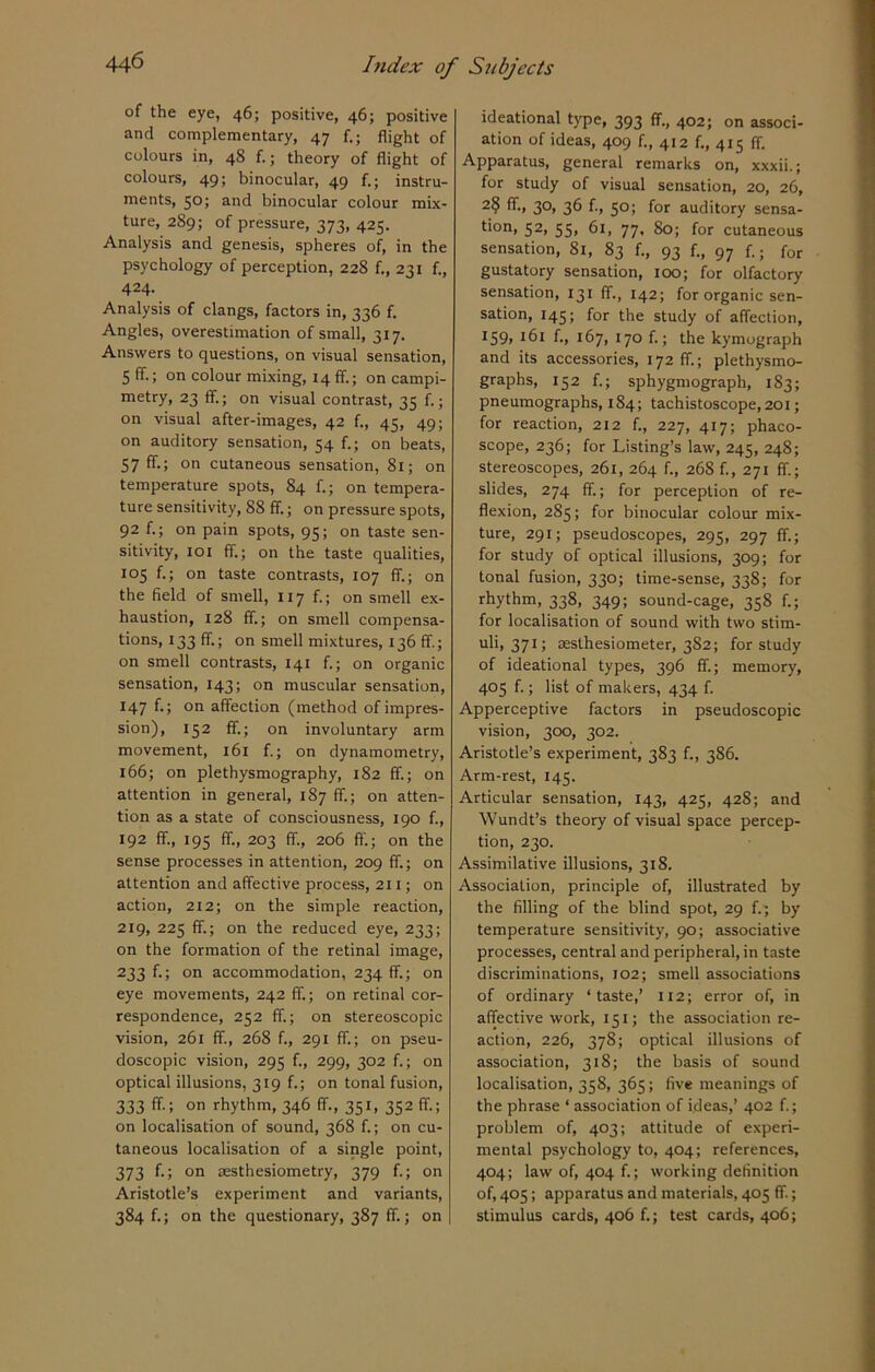 of the eye, 46; positive, 46; positive and complementary, 47 f.; flight of colours in, 48 f.; theory of flight of colours, 49; binocular, 49 f.; instru- ments, 50; and binocular colour mix- ture, 289; of pressure, 373, 425. Analysis and genesis, spheres of, in the psychology of perception, 228 f., 231 f., 424- Analysis of clangs, factors in, 336 f. Angles, overestimation of small, 317. Answers to questions, on visual sensation, 5 ff.; on colour mixing, 14 ff.; on campi- metry, 23 ff.; on visual contrast, 35 f.; on visual after-images, 42 f., 45, 49; on auditory sensation, 54 f.; on beats, 57 ff.; on cutaneous sensation, 81; on temperature spots, 84 f.; on tempera- ture sensitivity, 88 ff.; on pressure spots, 92 f.; on pain spots, 95; on taste sen- sitivity, 101 ff.; on the taste qualities, 105 f.; on taste contrasts, 107 ff.; on the field of smell, 117 f.; on smell ex- haustion, 128 ff.; on smell compensa- tions, 133 ff.; on smell mixtures, 136 ff.; on smell contrasts, 141 f.; on organic sensation, 143; on muscular sensation, 147 f.; on affection (method of impres- sion), 152 ff.; on involuntary arm movement, 161 f.; on dynamometry, 166; on plethysmography, 182 ff.; on attention in general, 187 ff.; on atten- tion as a state of consciousness, 190 f., 192 ff., 195 ff., 203 If., 206 ft.; on the sense processes in attention, 209 ff.; on attention and affective process, 211; on action, 212; on the simple reaction, 219, 225 ff.; on the reduced eye, 233; on the formation of the retinal image, 233 f*> on accommodation, 234 ff.; on eye movements, 242 ff.; on retinal cor- respondence, 252 ff.; on stereoscopic vision, 261 ff., 268 f., 291 ff.; on pseu- doscopic vision, 295 f., 299, 302 f.; on optical illusions, 319 f.; on tonal fusion, 333 ff; on rhythm, 346 ff., 351, 352 ff.; on localisation of sound, 368 f.; on cu- taneous localisation of a single point, 373 f.; on aesthesiometry, 379 f.; on Aristotle’s experiment and variants, 384 f.; on the questionary, 387 ff.; on ideational type, 393 ff., 402; on associ- ation of ideas, 409 f., 412 f., 415 ff. Apparatus, general remarks on, xxxii.; for study of visual sensation, 20, 26, 2§ ffi 3°> 36 f-> 5°; for auditory sensa- tion, 52, 55, 61, 77, 80; for cutaneous sensation, Si, 83 f., 93 f., 97 f.; for gustatory sensation, 100; for olfactory sensation, 131 ff., 142; for organic sen- sation, 145; for the study of affection, I59> J6l f., 167, 170 f.; the kymograph and its accessories, 172 ff; plethysmo- graphs, 152 f.; sphygmograph, 183; pneumographs, 184; tachistoscope,20i; for reaction, 212 f., 227, 417; phaco- scope, 236; for Listing’s law, 245, 248; stereoscopes, 261, 264 f., 268 f., 271 ff; slides, 274 ff.; for perception of re- flexion, 285; for binocular colour mix- ture, 291; pseudoscopes, 295, 297 ff; for study of optical illusions, 309; for tonal fusion, 330; time-sense, 338; for rhythm, 338, 349; sound-cage, 358 f.; for localisation of sound with two stim- uli, 371; sesthesiometer, 382; for study of ideational types, 396 ff; memory, 405 f.; list of makers, 434 f. Apperceptive factors in pseudoscopic vision, 300, 302. Aristotle’s experiment, 383 f., 386. Arm-rest, 145. Articular sensation, 143, 425, 42S; and Wundt’s theory of visual space percep- tion, 230. Assimilative illusions, 318. Association, principle of, illustrated by the filling of the blind spot, 29 f.; by temperature sensitivity, 90; associative processes, central and peripheral, in taste discriminations, 102; smell associations of ordinary ‘taste,’ 112; error of, in affective work, 151; the association re- action, 226, 378; optical illusions of association, 318; the basis of sound localisation, 358, 365; five meanings of the phrase ‘ association of ideas,’ 402 f.; problem of, 403; attitude of experi- mental psychology to, 404; references, 404; law of, 404 f.; working definition of, 405; apparatus and materials, 405 ff.; stimulus cards, 406 f.; test cards, 406;