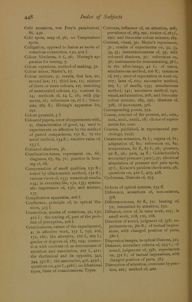 Cold sensation, von Frey’s paradoxical, 86, 430. Cold spots, map of, 96; see Temperature spots. Colligation, opposed to fusion as mode of conscious connection, 130, 419 f. Colour blindness, 6 f., 26; Hering’s ap- paratus for testing, 7. Colour equations, method of making, 32. Colour mixer, Marbe’s, 17. Colour mixture, 9; results, first law, 10; second law, 11; third law, 11; mixture of three or more colours, 12; matching of unsaturated colours, 13; contrast in, 14; methods of, 14 f., 16; with pig- ments, 16; references on, 16 f.; binoc- ular, 289 ff.; Hering’s apparatus for, 291. Colour pyramid, 5 f. Coloured papers, error of experiments with, 9; characteristics of good, 14; used in experiments on affection by the method of paired comparisons, 151 ff.; by the serial method, 154 ff.; emotive value of, 153 f- Coloured shadows, 36. Combination-tones, experiment on, 66; diagrams, 67, 69, 71; practice in hear- ing of, 68. Compensation of smell qualities, 131 ff.; tested by olfactometric method, 131 ff.; various views of, 133; numerical results, 134; in everyday life, 131, 135 ; system- atic importance of, 136; and mixture, 137- Complication apparatus, 206 f. Confluence, principle of, in optical illu- sions, 323 f. Connection, modes of conscious, 91, 130, 419 f.; the tracing of, part of the prob- lem of perception, 228 f. Consciousness, nature of the experimental, 4; in affective work, 151 f., 156, 166, 171, 181; the attentive, 166 f., 209 f.; grades or degrees of, 187, 194; connec- tion with contents of, as determinant of attention and association, 207 f., 411; the rhythmical and its opposite, 342> 344, 352 ff.; the associative, 416, 419 f.; questions 011,422 f. ,428f.; Ideational types, State of consciousness, Types. Contours, influence of, on attention, 208; prevalence of, 283, 291; rivalry of, 283 f., 290; and binocular colour mixture, 289. Contrast, visual, 30; Meyer’s experiment, 31 ; results of experiments on, 32, 33, 34, 35; instantaneousness of, 35; with coloured shadows, 36; references on, 36; instruments for demonstrating, 36 f.; in the after-image, 42 f.; of tastes, simultaneous method, 106 ff.; instances of, 107; error of expectation in work on, 107; laws of, 109; successive method, 109 f.; of smells, 139; simultaneous method, 141; successive method, 142; visual, and attention, 208; and binocular colour mixture, 289, 291; illusions of, 318; of movement, 326. Corresponding points, 252. Course, conduct of the present, xxi., xxix., xxxi., xxxii., xxxiii., 18; choice of experi- ments for, xxxv. Courses, published, in experimental psy- chology, xxxiii. Cutaneous sensation, 81 f.; organs of, 81; adaptation of, 81; references on, 82; temperature, 82 ff., 87 f., 96; pressure, 92 ff., 96; pain, 94 ff.; Goldscheider’s secondary pressure (pain), 97; electrical stimulation of pressure and pain spots, 97 f.; Kiesow’s painless cheek-area, 98; questions on, 422 f., 425, 428. Cyclorama, illusions of, 293. Defects of optical systems, 239 ff. Difference, sensations of, non-existent, 37S. Difference-tones, 67 ff., 72; beating of, 72; intensified by attention, 192. Diffusion, error of, in taste work, 105; in smell work, 118, 120, 168. Direction of sound, judgment of, 358; ex- periments on, 360 ff.; of tactual impres- sions, with changed position of parts, 38° f. • Dispersion images, in optical illusions, 325. Distance, secondary criteria of, 293 f.; of sound, judgments of, 35^1 experiments on, 371 f.; of tactual impressions, with changed position of parts, 3S3. Distraction of attention, overcome by prac- tice, 227; method of, 400.