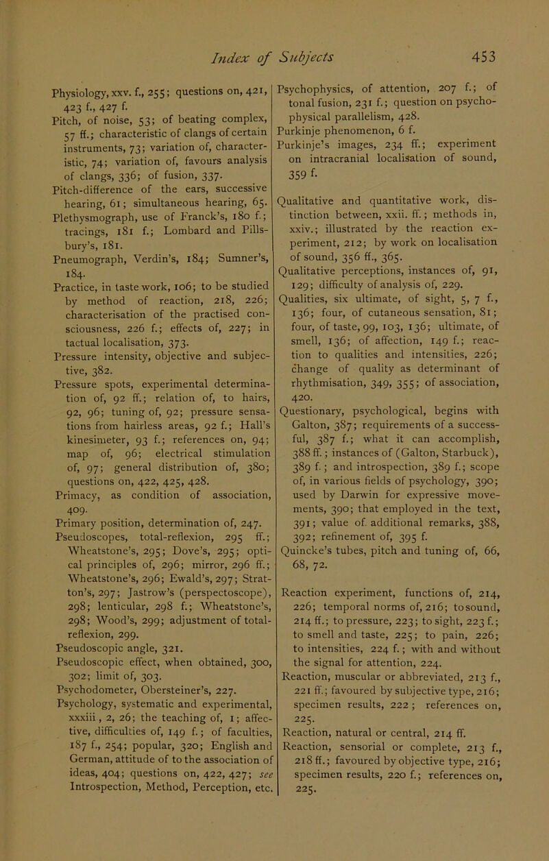 Physiology, xxv. f., 255; questions on, 421, 423 f., 427 f. Pitch, of noise, 53; of beating complex, 57 ff.; characteristic of clangs of certain instruments, 73; variation of, character- istic, 74; variation of, favours analysis of clangs, 336; of fusion, 337. Pitch-difference of the ears, successive hearing, 61; simultaneous hearing, 65. Plethysmograph, use of Franck’s, 180 f.; tracings, 1S1 f.; Lombard and Pills- bury’s, 181. Pneumograph, Verdin’s, 184; Sumner’s, 184. Practice, in taste work, 106; to be studied by method of reaction, 218, 226; characterisation of the practised con- sciousness, 226 f.; effects of, 227; in tactual localisation, 373. Pressure intensity, objective and subjec- tive, 382. Pressure spots, experimental determina- tion of, 92 ff.; relation of, to hairs, 92, 96; tuning of, 92; pressure sensa- tions from hairless areas, 92 f.; Hall’s kinesimeter, 93 f.; references on, 94; map of, 96; electrical stimulation of, 97; general distribution of, 380; questions on, 422, 425, 428. Primacy, as condition of association, 409- Primary position, determination of, 247. Pseudoscopes, total-reflexion, 295 ff.; Wheatstone’s, 295; Dove’s, 295; opti- cal principles of, 296; mirror, 296 ff.; Wheatstone’s, 296; Ewald’s, 297; Strat- ton’s, 297; Jastrow’s (perspectoscope), 298; lenticular, 298 f.; Wheatstone’s, 298; Wood’s, 299; adjustment of total- reflexion, 299. Pseudoscopic angle, 321. Pseudoscopic effect, when obtained, 300, 302; limit of, 303. Psychodometer, Obersteiner’s, 227. Psychology, systematic and experimental, xxxiii, 2, 26; the teaching of, I; affec- tive, difficulties of, 149 f.; of faculties, 187 f., 254; popular, 320; English and German, attitude of to the association of ideas, 404; questions on, 422, 427; see Introspection, Method, Perception, etc. Psychophysics, of attention, 207 f.; of tonal fusion, 231 f.; question on psycho- physical parallelism, 428. Purkinje phenomenon, 6 f. Purkinje’s images, 234 ff.; experiment on intracranial localisation of sound, 359 f- Qualitative and quantitative work, dis- tinction between, xxii. ff.; methods in, xxiv.; illustrated by the reaction ex- periment, 212; by work on localisation of sound, 356 ff., 365. Qualitative perceptions, instances of, 91, 129; difficulty of analysis of, 229. Qualities, six ultimate, of sight, 5, 7 f., 136; four, of cutaneous sensation, 81; four, of taste, 99, 103, 136; ultimate, of smell, 136; of affection, 149 f.; reac- tion to qualities and intensities, 226; change of quality as determinant of rhythmisation, 349, 355; of association, 420. Questionary, psychological, begins with Galton, 3S7; requirements of a success- ful, 387 f.; what it can accomplish, 388 ff.; instances of (Galton, Starbuck), 389 f.; and introspection, 389 f.; scope of, in various fields of psychology, 390; used by Darwin for expressive move- ments, 390; that employed in the text, 391; value of. additional remarks, 388, 392; refinement of, 395 f. Quincke’s tubes, pitch and tuning of, 66, 68, 72. Reaction experiment, functions of, 214, 226; temporal norms of, 216; tosound, 214 ff.; to pressure, 223; to sight, 2236; to smell and taste, 225; to pain, 226; to intensities, 224 f.; with and without the signal for attention, 224. Reaction, muscular or abbreviated, 213 f., 221 ff.; favoured by subjective type, 216; specimen results, 222 ; references on, 225. Reaction, natural or central, 214 ff. Reaction, sensorial or complete, 213 f., 218 ff.; favoured by objective type, 216; specimen results, 220 f.; references on, 225.