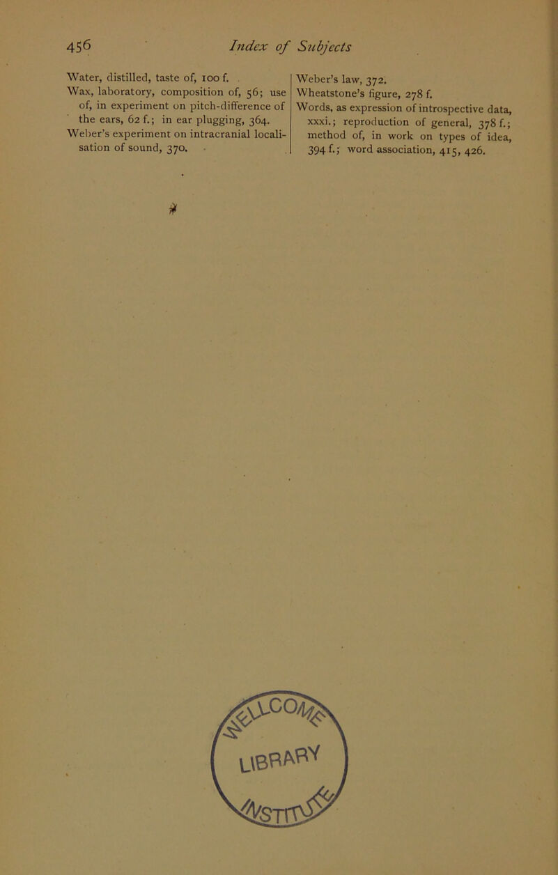 Water, distilled, taste of, ioo f. Wax, laboratory, composition of, 56; use of, in experiment on pitch-difference of the ears, 62 f.; in ear plugging, 364. Weber’s experiment on intracranial locali- sation of sound, 370. Weber’s law, 372. Wheatstone’s figure, 278 f. Words, as expression of introspective data, xxxi.; reproduction of general, 378 f.; method of, in work on types of idea, 394 f.; word association, 415, 426. *