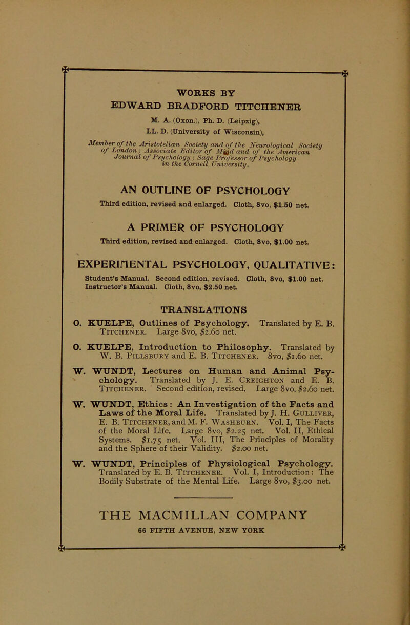 WORKS BY EDWARD BRADFORD TITCHENER M. A. (Oxon.'i, Ph. D. (Leipzig), LL. D. (University of Wisconsin), Member of the Aristotelian Society and of the Neurological Society of London; Associate Editor of and of the American Journal of Psychology ; Sage Professor of Psychology in the Cornell University. AN OUTLINE OF PSYCHOLOGY Third edition, revised and enlarged. Cloth, 8vo, $1.50 net. A PRIMER OF PSYCHOLOGY Third edition, revised and enlarged. Cloth, 8vo, $1.00 net. EXPERIHENTAL PSYCHOLOGY, QUALITATIVE: Student’s Manual. Second edition, revised. Cloth, 8vo, $1.00 net. Instructor’s Manual. Cloth, 8vo, $2.50 net. TRANSLATIONS O. KTJELPE, Outlines of Psychology. Translated by E. B. Titchener. Large 8vo, $2.60 net. O. KUELPE, Introduction to Philosophy. Translated by W. B. Pillsbury and E. B. Titchener. 8vo, $1.60 net. W. WUNDT, Lectures on Human and Animal Psy- chology. Translated by J. E. Creighton and E. B. Titchener. Second edition, revised. Large 8vo, $2.60 net. W. WUNDT, Ethics : An Investigation of the Facts and Laws of the Moral Life. Translated by J. H. Gulliver, E. B. Titchener, and M. F. Washburn. Vol. I, The Facts of the Moral Life. Large 8vo, $2.25 net. Vol. II, Ethical Systems. $1.75 net. Vol. Ill, The Principles of Morality and the Sphere of their Validity. $2.00 net. W. WUNDT, Principles of Physiological Psychology. Translated by E. B. Titchener. Vol. I, Introduction : The Bodily Substrate of the Mental Life. Large 8vo, $3.00 net. THE MACMILLAN COMPANY 66 FIFTH AVENUE, NEW YORK