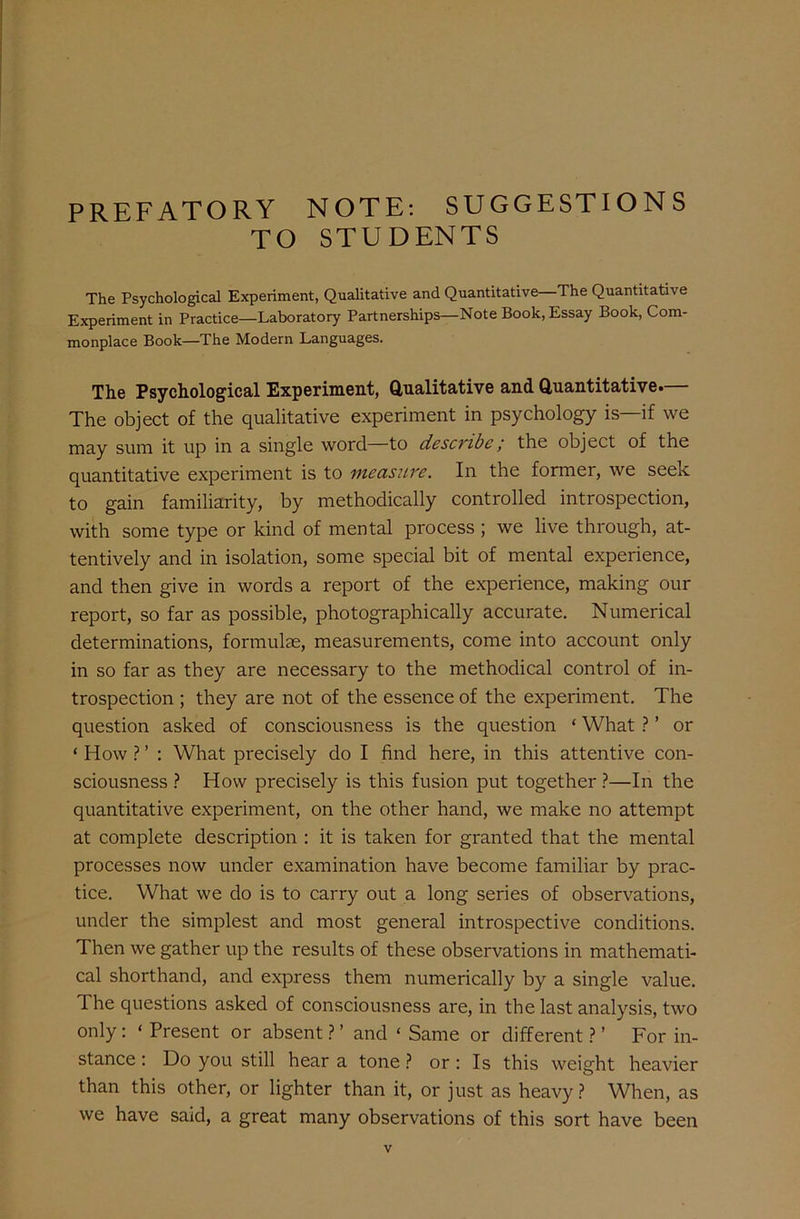 PREFATORY NOTE: SUGGESTIONS TO STUDENTS The Psychological Experiment, Qualitative and Quantitative—The Quantitative Experiment in Practice—Laboratory Partnerships—Note Book, Essay Book, Com- monplace Book—The Modern Languages. The Psychological Experiment, Qualitative and Quantitative. The object of the qualitative experiment in psychology is—if we may sum it up in a single word—to describe ; the object of the quantitative experiment is to measure. In the former, we seek to gain familiarity, by methodically controlled introspection, with some type or kind of mental process; we live through, at- tentively and in isolation, some special bit of mental experience, and then give in words a report of the experience, making our report, so far as possible, photographically accurate. Numerical determinations, formulae, measurements, come into account only in so far as they are necessary to the methodical control of in- trospection ; they are not of the essence of the experiment. The question asked of consciousness is the question ‘ What ? ’ or * How ? ’ : What precisely do I find here, in this attentive con- sciousness ? How precisely is this fusion put together ?—In the quantitative experiment, on the other hand, we make no attempt at complete description : it is taken for granted that the mental processes now under examination have become familiar by prac- tice. What we do is to carry out a long series of observations, under the simplest and most general introspective conditions. Then we gather up the results of these observations in mathemati- cal shorthand, and express them numerically by a single value. The questions asked of consciousness are, in the last analysis, two only: ‘ Present or absent ? ’ and * Same or different ? ’ For in- stance : Do you still hear a tone ? or: Is this weight heavier than this other, or lighter than it, or just as heavy? When, as we have said, a great many observations of this sort have been