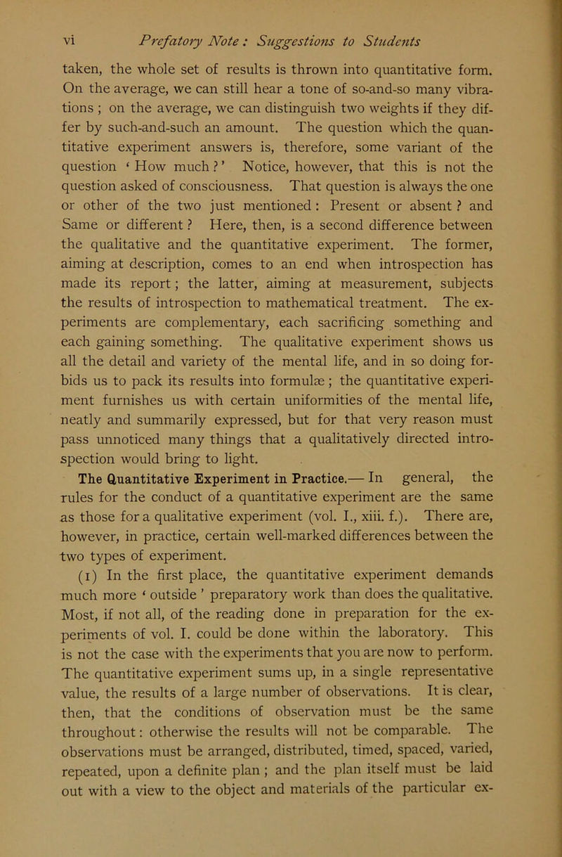 taken, the whole set of results is thrown into quantitative form. On the average, we can still hear a tone of so-and-so many vibra- tions ; on the average, we can distinguish two weights if they dif- fer by such-and-such an amount. The question which the quan- titative experiment answers is, therefore, some variant of the question ‘How much?’ Notice, however, that this is not the question asked of consciousness. That question is always the one or other of the two just mentioned : Present or absent ? and Same or different ? Here, then, is a second difference between the qualitative and the quantitative experiment. The former, aiming at description, comes to an end when introspection has made its report; the latter, aiming at measurement, subjects the results of introspection to mathematical treatment. The ex- periments are complementary, each sacrificing something and each gaining something. The qualitative experiment shows us all the detail and variety of the mental life, and in so doing for- bids us to pack its results into formulae; the quantitative experi- ment furnishes us with certain uniformities of the mental life, neatly and summarily expressed, but for that very reason must pass unnoticed many things that a qualitatively directed intro- spection would bring to light. The Quantitative Experiment in Practice.— In general, the rules for the conduct of a quantitative experiment are the same as those fora qualitative experiment (vol. I., xiii. f.). There are, however, in practice, certain well-marked differences between the two types of experiment. (i) In the first place, the quantitative experiment demands much more ‘ outside ’ preparatory work than does the qualitative. Most, if not all, of the reading done in preparation for the ex- periments of vol. I. could be done within the laboratory. This is not the case with the experiments that you are now to perform. The quantitative experiment sums up, in a single representative value, the results of a large number of observations. It is clear, then, that the conditions of observation must be the same throughout: otherwise the results will not be comparable. The observations must be arranged, distributed, timed, spaced, varied, repeated, upon a definite plan; and the plan itself must be laid out with a view to the object and materials of the particular ex-