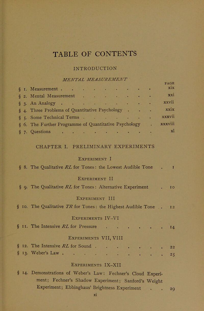 INTRODUCTION MENTAL MEASUREMENT PAGE § x. Measurement XLX § 2. Mental Measurement xxi § 3. An Analogy xxvii § 4. Three Problems of Quantitative Psychology . . . xxix § 5. Some Technical Terms ....... xxxvii § 6. The Further Programme of Quantitative Psychology . xxxviii § 7. Questions xl CHAPTER I. PRELIMINARY EXPERIMENTS Experiment I § 8. The Qualitative RL for Tones: the Lowest Audible Tone . 1 Experiment II § 9. The Qualitative RL for Tones : Alternative Experiment . 10 Experiment III § 10. The Qualitative 77? for Tones: the Highest Audible Tone . 12 Experiments IV-VI § 11. The Intensive RL for Pressure 14 Experiments VII, VIII § 12. The Intensive RL for Sound ....... 22 § 13. Weber’s Law Experiments IX-XII § 14. Demonstrations of Weber’s Law: Fechner’s Cloud Experi- ment; Fechner’s Shadow Experiment; Sanford’s Weight Experiment; Ebbinghaus’ Brightness Experiment . . 29