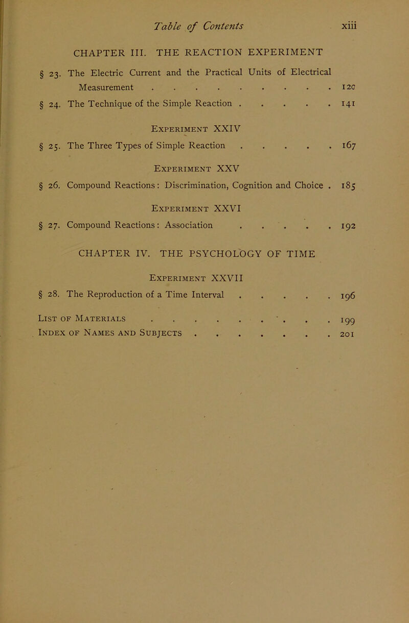 CHAPTER III. THE REACTION EXPERIMENT § 23. The Electric Current and the Practical Units of Electrical Measurement § 24. The Technique of the Simple Reaction . Experiment XXIV § 25. The Three Types of Simple Reaction Experiment XXV § 26. Compound Reactions: Discrimination, Cognition and Choice . Experiment XXVI § 27. Compound Reactions: Association CHAPTER IV. THE PSYCHOLOGY OF TIME Experiment XXVII § 28. The Reproduction of a Time Interval List of Materials Index of Names and Subjects I2C 141 l6 7 185 192 196 199 201