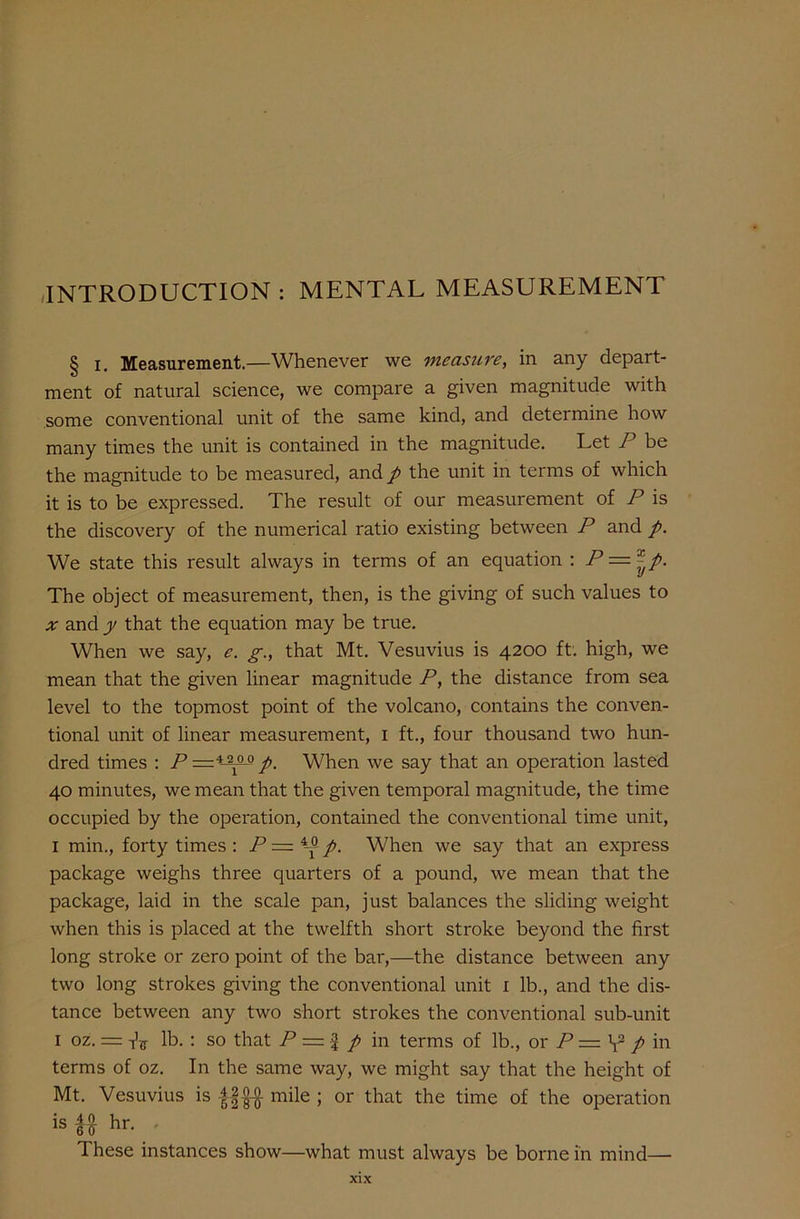 INTRODUCTION : MENTAL MEASUREMENT § i. Measurement.—Whenever we measure, in any depart- ment of natural science, we compare a given magnitude with some conventional unit of the same kind, and determine how many times the unit is contained in the magnitude. Let P be the magnitude to be measured, and p the unit in terms of which it is to be expressed. The result of our measurement of P is the discovery of the numerical ratio existing between P and p. We state this result always in terms of an equation : P = | The object of measurement, then, is the giving of such values to x and y that the equation may be true. When we say, e. g., that Mt. Vesuvius is 4200 ft. high, we mean that the given linear magnitude P, the distance from sea level to the topmost point of the volcano, contains the conven- tional unit of linear measurement, 1 ft., four thousand two hun- dred times : P —tiaop. When we say that an operation lasted 40 minutes, we mean that the given temporal magnitude, the time occupied by the operation, contained the conventional time unit, I min., forty times : P = p. When we say that an express package weighs three quarters of a pound, we mean that the package, laid in the scale pan, just balances the sliding weight when this is placed at the twelfth short stroke beyond the first long stroke or zero point of the bar,—the distance between any two long strokes giving the conventional unit 1 lb., and the dis- tance between any two short strokes the conventional sub-unit 1 oz. = Vir lb. : so that P = f p in terms of lb., or P — V2 p in terms of oz. In the same way, we might say that the height of Mt. Vesuvius is mile ; or that the time of the operation is f# hr. These instances show—what must always be borne in mind—