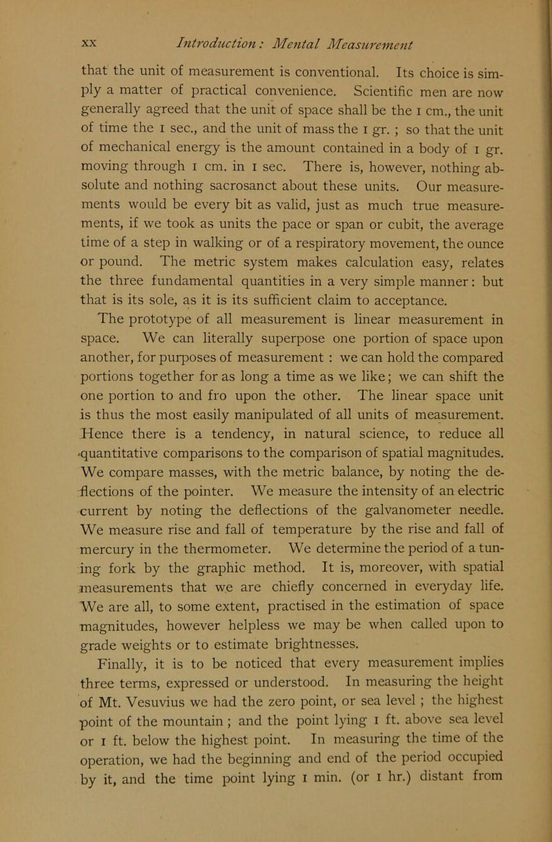 that the unit of measurement is conventional. Its choice is sim- ply a matter of practical convenience. Scientific men are now generally agreed that the unit of space shall be the I cm., the unit of time the I sec., and the unit of mass the i gr. ; so that the unit of mechanical energy is the amount contained in a body of i gr. moving through I cm. in I sec. There is, however, nothing ab- solute and nothing sacrosanct about these units. Our measure- ments would be every bit as valid, just as much true measure- ments, if we took as units the pace or span or cubit, the average time of a step in walking or of a respiratory movement, the ounce or pound. The metric system makes calculation easy, relates the three fundamental quantities in a very simple manner: but that is its sole, as it is its sufficient claim to acceptance. The prototype of all measurement is linear measurement in space. We can literally superpose one portion of space upon another, for purposes of measurement : we can hold the compared portions together for as long a time as we like; we can shift the one portion to and fro upon the other. The linear space unit is thus the most easily manipulated of all units of measurement. Hence there is a tendency, in natural science, to reduce all ■quantitative comparisons to the comparison of spatial magnitudes. We compare masses, with the metric balance, by noting the de- flections of the pointer. We measure the intensity of an electric current by noting the deflections of the galvanometer needle. We measure rise and fall of temperature by the rise and fall of mercury in the thermometer. We determine the period of a tun- ing fork by the graphic method. It is, moreover, with spatial measurements that we are chiefly concerned in everyday life. We are all, to some extent, practised in the estimation of space magnitudes, however helpless we may be when called upon to grade weights or to estimate brightnesses. Finally, it is to be noticed that every measurement implies three terms, expressed or understood. In measuring the height of Mt. Vesuvius we had the zero point, or sea level ; the highest point of the mountain ; and the point lying i ft. above sea level or i ft. below the highest point. In measuring the time of the operation, we had the beginning and end of the period occupied by it, and the time point lying i min. (or i hr.) distant from