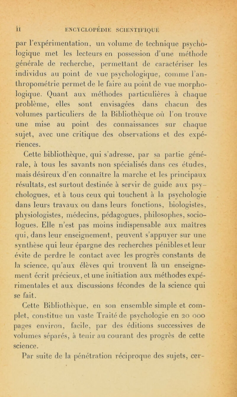 par l’expériinentation, un volume de technique psycho- logique met les lecteurs en possession d’une méthode générale de recherche, permettant de caractériser les individus au point de vue psychologique, comme l’an- thropométrie permet de le faire au point de vue morpho- logique. Quant aux méthodes particulières à chaque problème, elles sont envisagées dans chacun des volumes particuliers de la Bibliothèque où l’on trouve une mise au point des connaissances sur chaque sujet, avec une critique des observations et des expé- riences. Cette bibliothèque, qui s’adresse, par sa partie géné- rale, à tous les savants non spécialisés dans ces études, mais désireux d’en connaître la marche et les principaux résultats, est surtout destinée à servir de guide aux psy- chologues, et à tous ceux qui touchent à la psychologie dans leurs travaux ou dans leurs fonctions, biologistes, physiologistes, médecins, pédagogues, philosophes, socio- logues. Elle n’est pas moins indispensable aux maîtres qui, dans leur enseignement, peuvent s’appuyer sur une synthèse qui leur épargne des recherches pénibles et leur évite de perdre le contact avec les progrès constants de la science, qu’aux élèves qui trouvent là un enseigne- ment écrit précieux, et une initiation aux méthodes expé- rimentales et aux discussions lécondes de la science qui se fait. Cette Bibliothèque, en son ensemble simple et com- plet,, constitue un vaste Traité de psychologie en 20 000 pages environ, facile, par des éditions successives de volumes séparés, à tenir au courant des progrès de cette science. Par suite de la pénétration réciproque des sujets, cer-