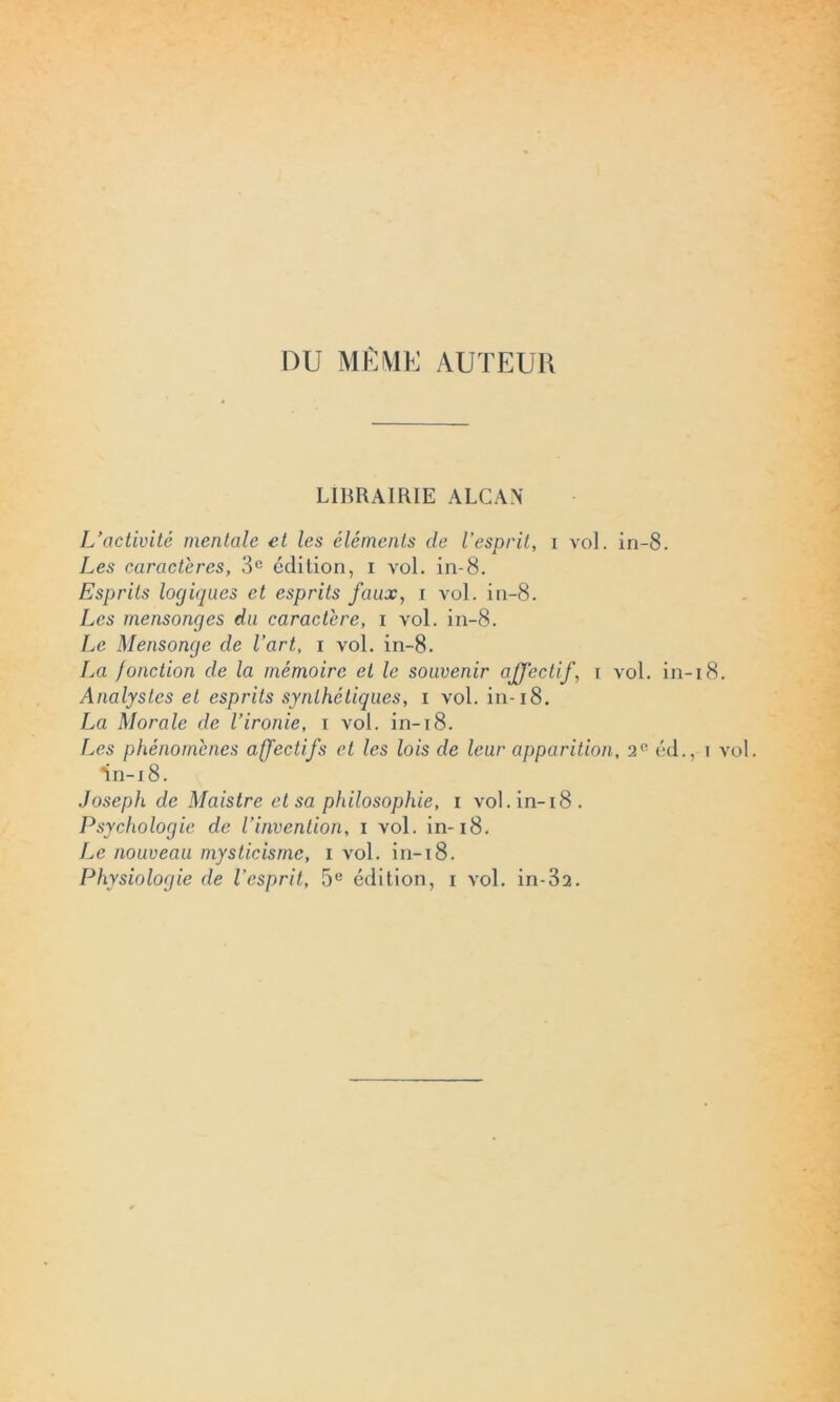 DU MÊME AUTEUR LIBRAIRIE ALCAN L’activité mentale et les éléments de l’esprit, i vol. in-8. Les caractères, 3e édition, i vol. in-8. Esprits logiques et esprits faux, i vol. in-8. Les mensonges du caractère, i vol. in-8. Le Mensonge de l’art, i vol. in-8. La /onction de la mémoire et le souvenir affectif, i vol. in-18. Analystes et esprits synthétiques, i vol. in-18. La Morale de l’ironie, i vol. in-18. Les phénomènes affectifs et les lois de leur apparition, 2° éd., i vol. *in-i 8. Joseph de Maistre et sa philosophie, i vol.in-i8. Psychologie de l’invention, i vol. in-18. Le nouveau mysticisme, i vol. in-18. Physiologie de l’esprit, 5e édition, i vol. in-32.