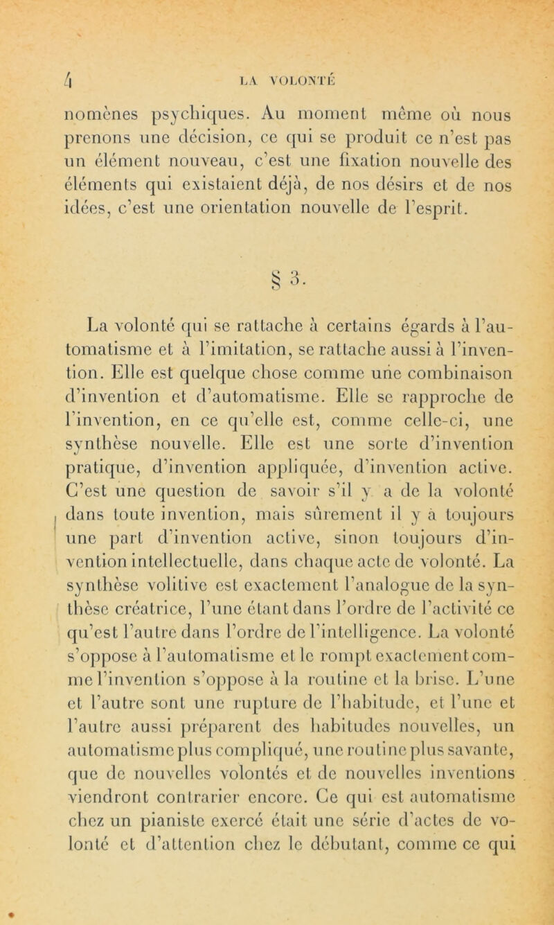 nomènes psychiques. Au moment même où nous prenons une décision, ce qui se produit ce n’est pas un élément nouveau, c’est une fixation nouvelle des éléments qui existaient déjà, de nos désirs et de nos idées, c’est une orientation nouvelle de l’esprit. La volonté qui se rattache à certains égards à l’au- tomatisme et à l’imitation, se rattache aussi à l’inven- tion. Elle est quelque chose comme une combinaison d’invention et d’automatisme. Elle se rapproche de l’invention, en ce qu’elle est, comme celle-ci, une synthèse nouvelle. Elle est une sorte d’invention pratique, d’invention appliquée, d’invention active. C’est une question de savoir s’il y a de la volonté dans toute invention, mais sûrement il y à toujours une part d'invention active, sinon toujours d’in- vention intellectuelle, dans chaque acte de volonté. La synthèse volilive est exactement l’analogue de la syn- thèse créatrice, l une étant dans l’ordre de l’activité ce qu’est l’autre dans l’ordre de l’intelligence. La volonté s’oppose à l’automatisme et le rompt exactement com- me l’invention s’oppose à la routine et la brise. L’une et l’autre sont une rupture de l’habitude, et l’une et l’autre aussi préparent des habitudes nouvelles, un automatisme plus compliqué, u ne routine plus savante, que de nouvelles volontés et de nouvelles inventions viendront contrarier encore. Ce qui est automatisme chez un pianiste exercé était une série d’actes de vo- lonté et d’attention chez le débutant, comme ce qui