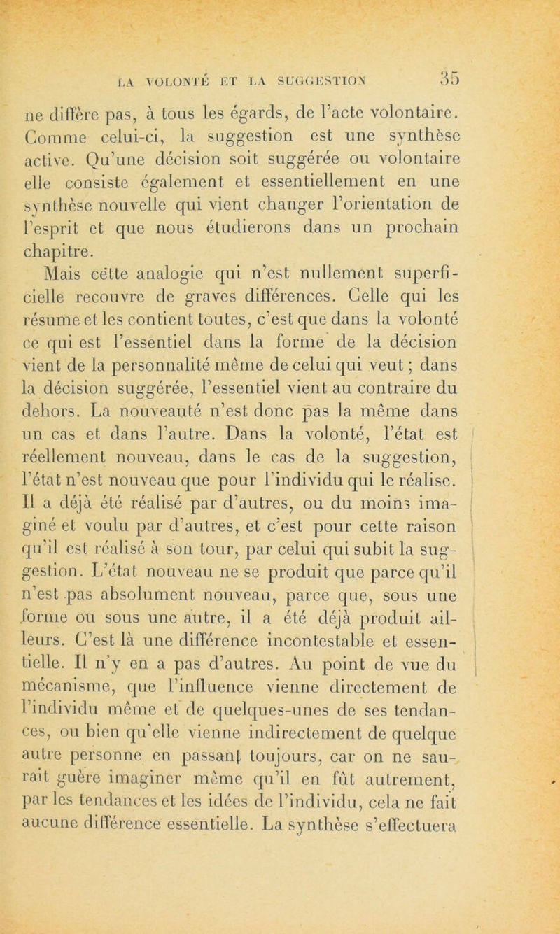 ne diffère pas, à tous les égards, de l’acte volontaire. Comme celui-ci, la suggestion est une synthèse active. Qu’une décision soit suggérée ou volontaire elle consiste également et essentiellement en une synthèse nouvelle qui vient changer l’orientation de l’esprit et que nous étudierons dans un prochain chapitre. Mais cëtte analogie qui n’est nullement superfi- cielle recouvre de graves différences. Celle qui les résume et les contient toutes, c’est que dans la volonté ce qui est l’essentiel dans la forme de la décision vient de la personnalité même de celui qui veut ; dans la décision suggérée, l’essentiel vient au contraire du dehors. La nouveauté n’est donc pas la même dans un cas et dans l’autre. Dans la volonté, l’état est réellement nouveau, dans le cas de la suggestion, l’état n’est nouveau que pour l’individu qui le réalise. Il a déjà été réalisé par d’autres, ou du moins ima- giné et voulu par d’autres, et c’est pour cette raison qu’il est réalisé à son tour, par celui qui subit la sug- gestion. L’état nouveau ne se produit que parce qu’il n’est pas absolument nouveau, parce que, sous une forme ou sous une autre, il a été déjà produit ail- leurs. C’est là une différence incontestable et essen- tielle. Il n’y en a pas d’autres. Au point de vue du mécanisme, que l’influence vienne directement de l’individu même et de quelques-unes de ses tendan- ces, ou bien qu’elle vienne indirectement de quelque autre personne en passant toujours, car on ne sau- rait guère imaginer même qu’il en fût autrement, par les tendances et les idées de l’individu, cela ne fait aucune différence essentielle. La synthèse s’effectuera