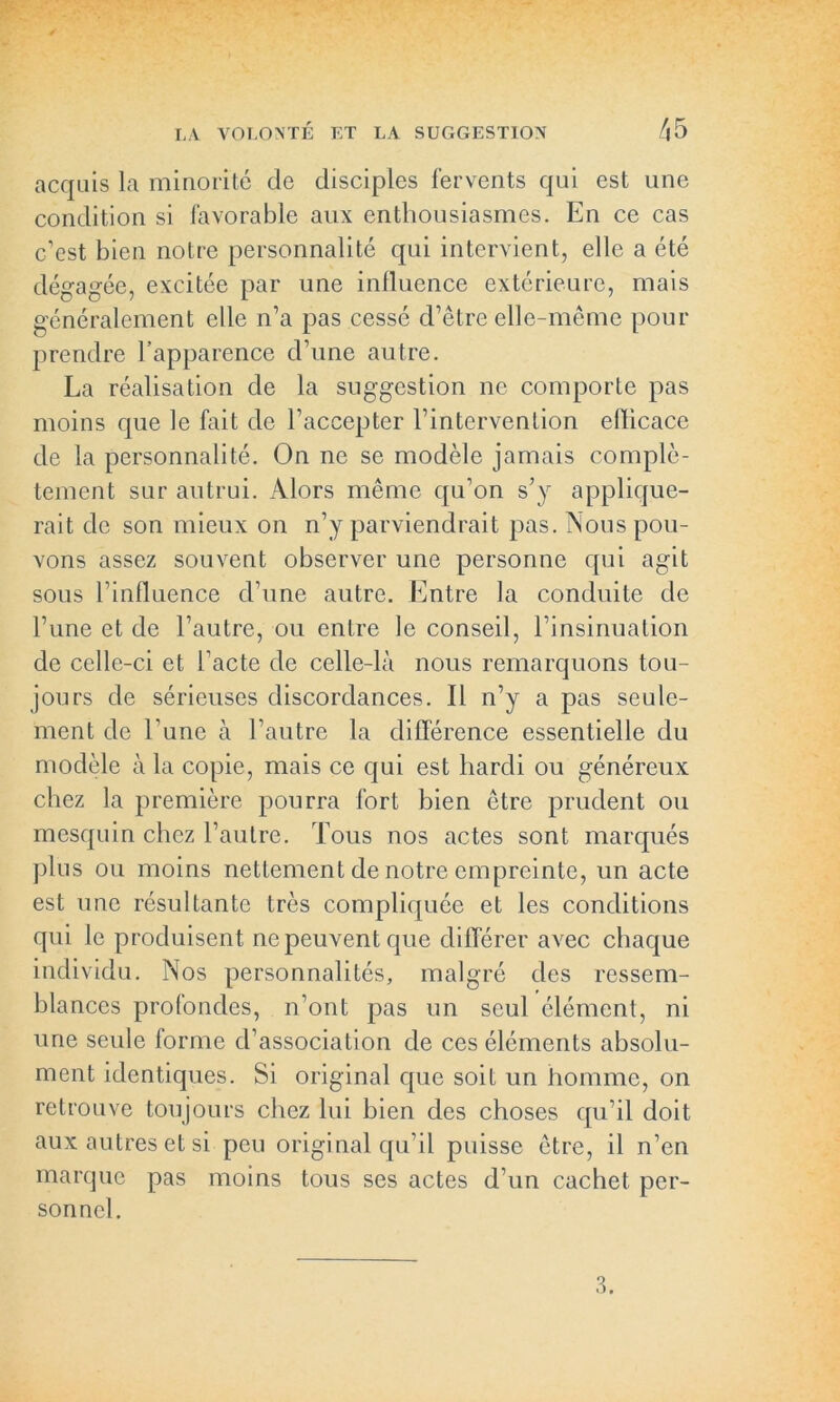 acquis la minorité de disciples fervents qui est une condition si favorable aux enthousiasmes. En ce cas c’est bien notre personnalité qui intervient, elle a été dégagée, excitée par une influence extérieure, mais généralement elle n’a pas cessé d’être elle-même pour prendre l’apparence d’une autre. La réalisation de la suggestion ne comporte pas moins que le fait de l’accepter l’intervention efficace de la personnalité. On ne se modèle jamais complè- tement sur autrui. Alors même qu’on s’y applique- rait de son mieux on n’y parviendrait pas. Nous pou- vons assez souvent observer une personne qui agit sous l’influence d’une autre. Entre la conduite de l’une et de l’autre, ou entre le conseil, l’insinuation de celle-ci et l’acte de celle-là nous remarquons tou- jours de sérieuses discordances. Il n’y a pas seule- ment de l’une à l’autre la différence essentielle du modèle à la copie, mais ce qui est hardi ou généreux chez la première pourra fort bien être prudent ou mesquin chez l’autre. Tous nos actes sont marqués plus ou moins nettement de notre empreinte, un acte est une résultante très compliquée et les conditions qui le produisent ne peuvent que différer avec chaque individu. Nos personnalités, malgré des ressem- blances profondes, n’ont pas un seul élément, ni une seule forme d’association de ces éléments absolu- ment identiques. Si original que soit un homme, on retrouve toujours chez lui bien des choses qu’il doit aux autres et si peu original qu’il puisse être, il n’en marque pas moins tous ses actes d’un cachet per- sonnel.