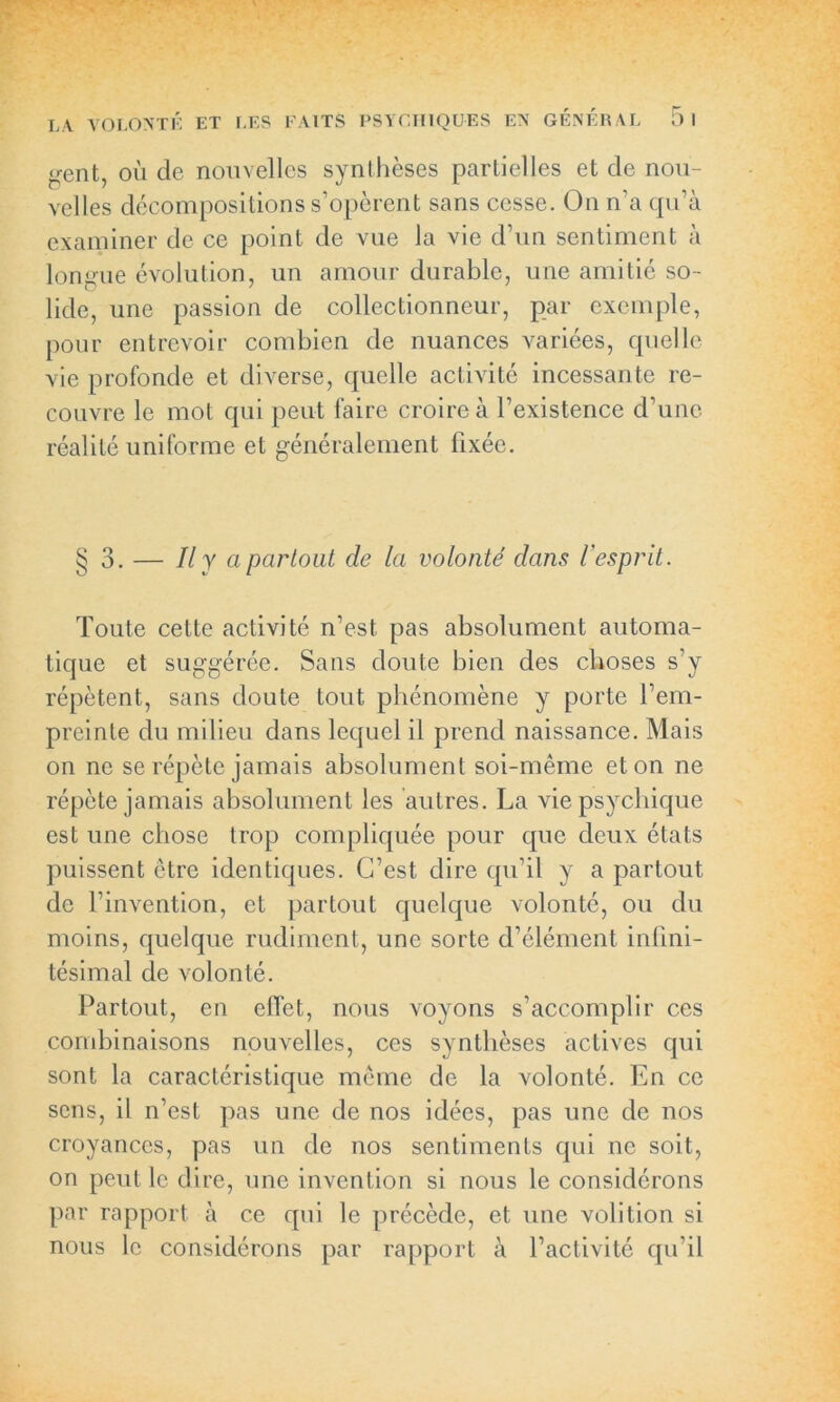 <rent, ou de nouvelles synthèses partielles et de nou- velles décompositions s’opèrent sans cesse. On n’a qu’à examiner de ce point de vue la vie d’un sentiment à longue évolution, un amour durable, une amitié so- lide, une passion de collectionneur, par exemple, pour entrevoir combien de nuances variées, quelle vie profonde et diverse, quelle activité incessante re- couvre le mot qui peut faire croire à l’existence d’une réalité uniforme et généralement fixée. § 3. — Il y a partout de la volonté dans l'esprit. Toute cette activité n’est pas absolument automa- tique et suggérée. Sans doute bien des choses s’y répètent, sans doute tout phénomène y porte l’em- preinte du milieu dans lequel il prend naissance. Mais on ne se répète jamais absolument soi-même et on ne répète jamais absolument les autres. La vie psychique est une chose trop compliquée pour que deux états puissent être identiques. C’est dire qu’il y a partout de l’invention, et partout quelque volonté, ou du moins, quelque rudiment, une sorte d’élément infini- tésimal de volonté. Partout, en effet, nous voyons s’accomplir ces combinaisons nouvelles, ces synthèses actives qui sont la caractéristique même de la volonté. En ce sens, il n’est pas une de nos idées, pas une de nos croyances, pas un de nos sentiments qui ne soit, on peut le dire, une invention si nous le considérons par rapport à ce qui le précède, et une volition si nous le considérons par rapport à l’activité qu’il