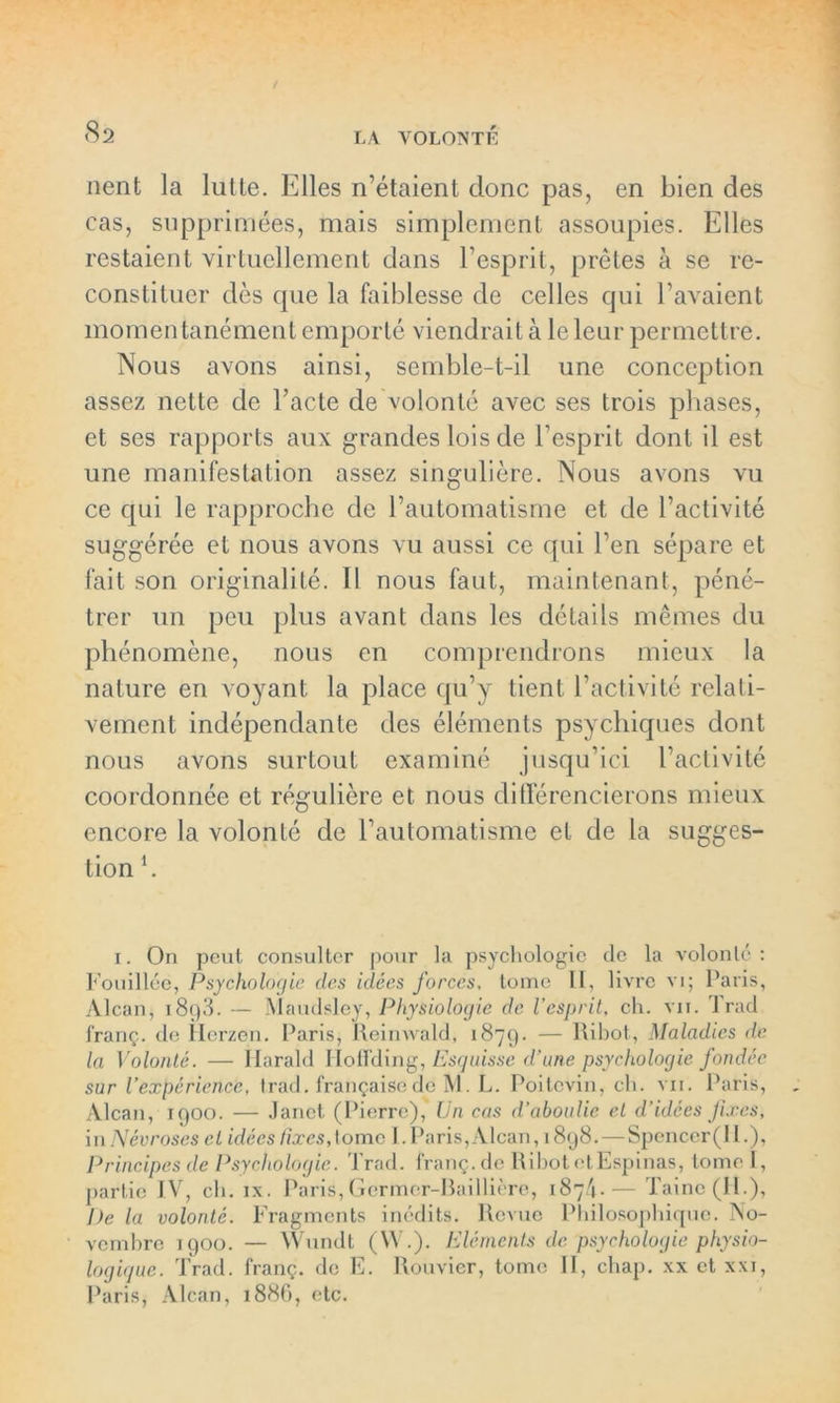 nent la lutte. Elles n’étaient donc pas, en bien des cas, supprimées, mais simplement assoupies. Elles restaient virtuellement dans l’esprit, prêtes à se re- constituer dès que la faiblesse de celles qui l'avaient momen tanément emporté viendrait à le leur permettre. Nous avons ainsi, semble-t-il une conception assez nette de l’acte de volonté avec ses trois phases, et ses rapports aux grandes lois de l’esprit dont il est une manifestation assez singulière. Nous avons vu ce qui le rapproche de l’automatisme et de l’activité suggérée et nous avons vu aussi ce qui l’en sépare et fait son originalité. Il nous faut, maintenant, péné- trer un peu plus avant dans les détails mêmes du phénomène, nous en comprendrons mieux la nature en voyant la place qu’y tient l’activité relati- vement indépendante des éléments psychiques dont nous avons surtout examiné jusqu’ici l’activité coordonnée et régulière et nous différencierons mieux encore la volonté de l’automatisme et de la sugges- tion h i. On peut consulter pour la psychologie de la volonté: Fouillée, Psychologie des idées forces. tome II, livre vi; Paris, Alcan, t89.3. — Maudsley, Physiologie de l’esprit, ch. vii. frad franç. de Herzen. Paris, Reinwald, 1879. — Ribot, Maladies de la Volonté. — Harald HotFding, Esquisse d’une psychologie fondée sur l’expérience, trad. française de M. L. Poitevin, ch. vu. Paris, Alcan, 1900. — Janet (Pierre), Un cas d’aboulie et d’idées fixes, in Névroses et idées fixes,tome I. Paris, Alcan, 1898. — Spenccr(II.), Principes de Psychologie. Trad. franç. de Ribot ctEspinas, tome I, partie IV, ch. ix. Paris,Gcrmer-Baillière, 187/».— Taine (H.), De la volonté. Fragments inédits. Revue Philosophique. No- vembre 1900. — Wundt (W.). Eléments de psychologie physio- logique. Trad. franç. de E. Rouvier, tome 11, chap. xx et xxi, Paris, Alcan, 1886, etc.