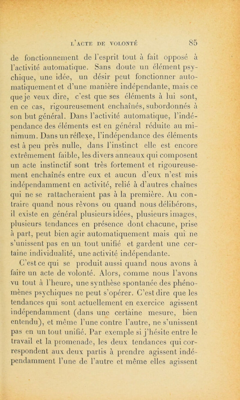 de fonctionnement de l'esprit tout à fait oppose à l’activité automatique. Sans cloute un élément psy- chique, une idée, un désir peut fonctionner auto- matiquement et d’une manière indépendante, mais ce queje veux dire, c’est que ses éléments à lui sont, en ce cas, rigoureusement enchaînés, subordonnés à son but général. Dans l’activité automatique, l’indé- pendance des éléments est en général réduite au mi- nimum. Dans un réflexe, l’indépendance des éléments est à peu près nulle, dans l’instinct elle est encore extrêmement faible, les divers anneaux cpii composent un acte instinctif sont très fortement et rigoureuse- ment enchaînés entre eux et aucun d’eux n’est mis indépendamment en activité, relié à d’autres chaînes qui ne se rattacheraient pas à la première. Au con- traire quand nous rêvons ou quand nous délibérons, il existe en général plusieurs idées, plusieurs i mages, plusieurs tendances en présence dont chacune, prise à part, peut bien agir automatiquement mais qui ne s’unissent pas en un tout unifié et gardent une cer- taine individualité, une activité indépendante. C’est ce qui se produit aussi quand nous avons à faire un acte de volonté. Alors, comme nous l’avons vu tout à l’heure, une synthèse spontanée des phéno- mènes psychiques ne peut s'opérer. C’est dire que les tendances qui sont actuellement en exercice agissent indépendamment (dans une certaine mesure, bien entendu), et même l’une contre l’autre, ne s’unissent pas en un tout unifié. Par exemple si j’hésite entre le travail et la promenade, les deux tendances qui cor- respondent aux deux partis à prendre agissent indé- pendamment l’une clc l’autre et même elles agissent