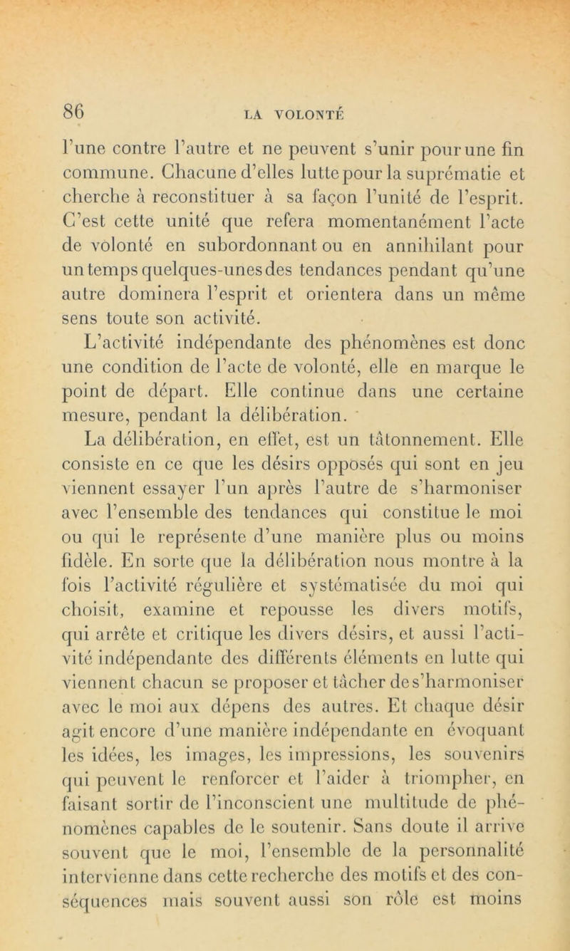 l’une contre l’autre et ne peuvent s’unir pour une fin commune. Chacune d’elles lutte pour la suprématie et cherche à reconstituer à sa façon l’unité de l’esprit. C’est cette unité que refera momentanément l’acte de volonté en subordonnant ou en annihilant pour un temps quelques-unes des tendances pendant qu’une autre dominera l’esprit et orientera dans un même sens toute son activité. L’activité indépendante des phénomènes est donc une condition de l’acte de volonté, elle en marque le point de départ. Elle continue dans une certaine mesure, pendant la délibération. La délibération, en effet, est un tâtonnement. Elle consiste en ce que les désirs opposés qui sont en jeu viennent essayer l’un après l’autre de s’harmoniser avec l’ensemble des tendances qui constitue le moi ou qui le représente d’une manière plus ou moins fidèle. En sorte que la délibération nous montre à la fois l’activité régulière et systématisée du moi qui choisit, examine et repousse les divers motifs, qui arrête et critique les divers désirs, et aussi l’acti- vité indépendante des différents éléments en lutte qui viennent chacun se proposer et tâcher de s’harmoniser avec le moi aux dépens des autres. Et chaque désir agit encore d’une manière indépendante en évoquant les idées, les images, les impressions, les souvenirs qui peuvent le renforcer et l’aider à triompher, en faisant sortir de l’inconscient une multitude de phé- nomènes capables de le soutenir. Sans doute il arrive souvent que le moi, l’ensemble de la personnalité intervienne dans cette recherche des motifs et des con- séquences mais souvent aussi son rôle est moins