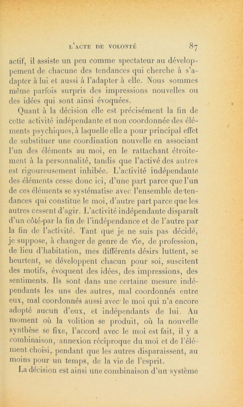 actif, il assiste un peu comme spectateur au dévelop- pement de chacune des tendances qui cherche à s’a- dapter à lui et aussi à l’adapter à elle. Nous sommes meme parfois surpris des impressions nouvelles ou des idées qui sont ainsi évoquées. Quant à la décision elle est précisément la fin de cette activité indépendante et non coordonnée des élé- ments psychiques, à laquelle elle a pour principal effet de substituer une coordination nouvelle en associant l’un des éléments au moi, en le rattachant étroite- ment à la personnalité, tandis que l’activé des autres est rigoureusement inhibée. L’activité indépendante des éléments cesse donc ici, d’une part parce que l’un de ces éléments se systématise avec l’ensemble dépen- dances qui constitue le moi, d’autre part parce que les autres cessent d’agir. L’activité indépendante disparaît d’un côté'par la fin de l’indépendance et de l’autre par la fin de l’activité. Tant que je ne suis pas décidé, je suppose, à changer de genre de Vie, de profession, de lieu d’habitation, mes différents désirs luttent, se heurtent, se développent chacun pour soi, suscitent des motifs, évoquent des idées, des impressions, des sentiments. Ils sont dans une certaine mesure indé- pendants les uns des autres, mal coordonnés entre eux, mal coordonnés aussi avec’ le moi qui n’a encore adopté aucun d’eux, et indépendants de lui. Au moment où la volition se produit, où la nouvelle synthèse se fixe, l’accord avec le moi est fait, il y a combinaison, annexion réciproque du moi et de l’élé- ment choisi, pendant que les autres disparaissent, au moins pour un temps, de la vie de l’esprit. La décision est ainsi une combinaison d’un système