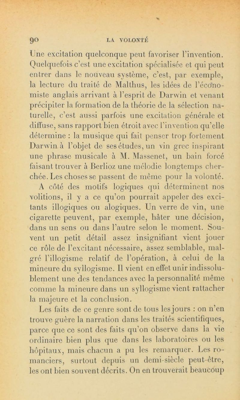 Une excitation quelconque peut favoriser l’invention. Quelquefois c’est une excitation spécialisée et qui peut entrer dans le nouveau système, c’est, par exemple, la lecture du traité de Mallhus, les idées de l’écono- miste anglais arrivant à l’esprit de Darwin et venant précipiter la formation de la théorie de la sélection na- turelle, c’est aussi parfois une excitation générale et diffuse, sans rapport bien étroit avec l’invention qu’elle détermine : la musique qui fait penser trop fol lement Darwin à l’objet de ses études, un vin grec inspirant une phrase musicale à M. Massenet, un bain forcé faisant trouver à Berlioz une mélodie longtemps cher- chée. Les choses se passent de même pour la volonté. A côté des motifs logiques qui déterminent nos volitions, il y a ce qu’on pourrait appeler des exci- tants illogiques ou alogiques. Un verre de vin, une cigarette peuvent, par exemple, hâter une décision, dans un sens ou dans l’autre selon le moment. Sou- vent un petit détail assez insignifiant vient jouer ce rôle de l’excitant nécessaire, assez semblable, mal- gré l’illogisme relatif de l’opération, à celui de la mineure du syllogisme. Il vient en effet unir indissolu- blement; une des tendances avec la personnalité même comme la mineure dans un syllogisme vient rattacher la majeure et la conclusion. Les faits de ce genre sont de tous les jours : on n’en trouve guère la narration dans les traités scientifiques, parce que ce sont des faits qu’on observe dans la vie ordinaire bien plus que dans les laboratoires ou les hôpitaux, mais chacun a pu les remarquer. Les ro- manciers, surtout depuis un demi-siècle peut-être, les ont bien souvent décrits. On en trouverait beaucoup