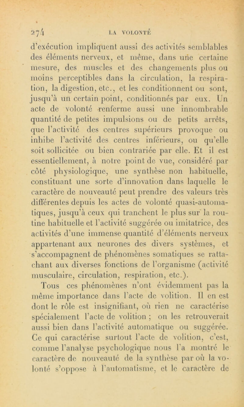 d’exécution impliquent aussi des activités semblables des éléments nerveux, et même, dans une certaine mesure, des muscles et des changements plus ou moins perceptibles dans la circulation, la respira- tion, la digestion, etc., et les conditionnent ou sont, jusqu’à un certain point, conditionnés par eux. Un acte de volonté renferme aussi une innombrable quantité de petites impulsions ou de petits arrêts, que l’activité des centres supérieurs provoque ou inhibe l’activité des centres inférieurs, ou qu’elle soit sollicitée ou bien contrariée par elle. Et il est essentiellement, à notre point de vue, considéré par côté physiologique, une synthèse non habituelle, constituant une sorte d’innovation dans laquelle le caractère de nouveauté peut prendre des valeurs très différentes depuis les actes de volonté quasi-automa- tiques, jusqu’à ceux qui tranchent le plus sur la rou- tine habituelle et l’activité suggérée ou imitatrice, des activités d’une immense quantité d’éléments nerveux appartenant aux neurones des divers systèmes, et s’accompagnent de phénomènes somatiques se ratta- chant aux diverses fonctions de l’organisme (activité musculaire, circulation, respiration, etc.). Tous ces phénomènes n’ont évidemment pas la même importance dans l’acte de volition. 11 en est dont le rôle est insignifiant, où rien ne caractérise spécialement l’acte de volition ; on les retrouverait aussi bien dans l’activité automatique ou suggérée. Ce qui caractérise surtout l’acte de volition, c’est, comme l’analyse psychologique nous l’a montré le caractère de nouveauté de la synthèse par où la vo- lonté s’oppose à l’automatisme, et le caractère de