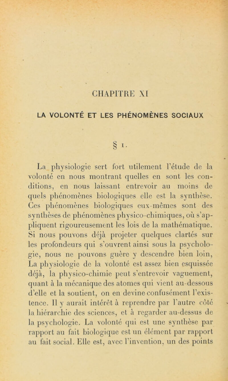 CHAPITRE XI LA VOLONTÉ ET LES PHÉNOMÈNES SOCIAUX § I. La physiologie sert fort utilement l’étude de la volonté en nous montrant quelles en sont les con- ditions, en nous laissant entrevoir au moins de quels phénomènes biologiques elle est la synthèse. Ces phénomènes biologiques eux-mêmes sont des synthèses de phénomènes physico-chimiques, où s’ap- pliquent rigoureusement les lois de la mathématique. Si nous pouvons déjà projeter quelques clartés sur les profondeurs qui s’ouvrent ainsi sous la psycholo- gie, nous ne pouvons guère y descendre bien loin, La physiologie de la volonté est assez bien esquissée déjà, la physico-chimie peut s’entrevoir vaguement, quant à la mécanique des atomes qui vient au-dessous d’elle et la soutient, on en devine confusément l’exis- tence. Il y aurait intérêt à reprendre par l’autre côté la hiérarchie des sciences, et à regarder au-dessus de la psychologie. La volonté qui est une synthèse par rapport au fait biologique est un élément par rapport au fait social. Elle est, avec l’invention, un des points