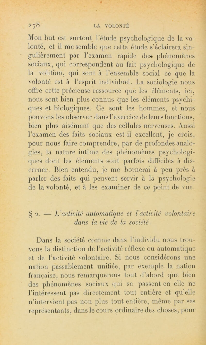 Mon but est surtout l’étude psychologique de la vo- lonté, et il me semble que cette étude s’éclairera sin- gulièrement par l’examen rapide de» phénomènes sociaux, qui correspondent au fait psychologique de la volition, qui sont à l’ensemble social ce que la volonté est à l’esprit individuel. La sociologie nous oiïre celte précieuse ressource que les éléments, ici, nous sont bien plus connus que les éléments psychi- ques et biologiques. Ce sont les hommes, et nous pouvons les observer dans l’exercice de leurs fonctions, bien plus aisément que des cellules nerveuses. Aussi l’examen des faits sociaux est-il excellent, je crois, pour nous faire comprendre, par de profondes analo- gies, la nature intime des phénomènes psychologi- ques dont les éléments sont parfois difficiles à dis- cerner. Bien entendu, je me bornerai à peu près à parler des faits qui peuvent servir à la psychologie de la volonté, et à les examiner de ce point de vue. $2. — L'activité automatique et l'activité volontaire dans la vie de la société. Dans la société comme dans l’individu nous trou- vons la distinction de l’activité réflexe ou automatique et de l’activité volontaire. Si nous considérons une nation passablement unifiée, par exemple la nation française, nous remarquerons tout d’abord que bien des phénomènes sociaux qui se passent en elle ne l’intéressent pas directement tout entière et qu’elle n’intervient pas non plus tout entière, même par scs représentants, dans le cours ordinaire des choses, pour