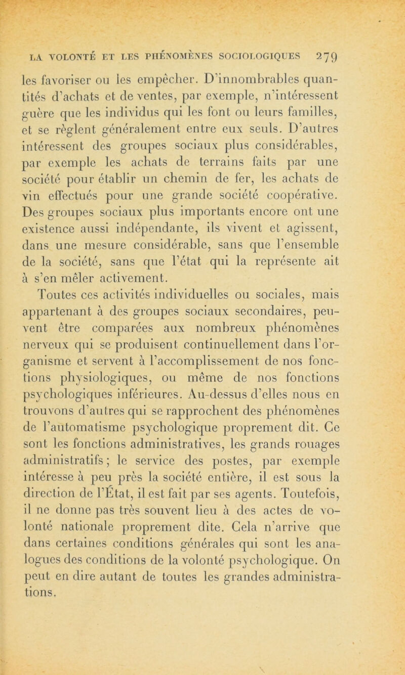 les favoriser ou les empêcher. D'innombrables quan- tités d’achats et de ventes, par exemple, n’intéressent guère que les individus qui les font ou leurs familles, et se règlent généralement entre eux seuls. D’autres intéressent des groupes sociaux plus considérables, par exemple les achats de terrains faits par une société pour établir un chemin de fer, les achats de vin effectués pour une grande société coopérative. Des groupes sociaux plus importants encore ont une existence aussi indépendante, ils vivent et agissent, dans une mesure considérable, sans que l’ensemble de la société, sans que l’état qui la représente ait à s’en mêler activement. Toutes ces activités individuelles ou sociales, mais appartenant à des groupes sociaux secondaires, peu- vent être comparées aux nombreux phénomènes nerveux qui se produisent continuellement dans l’or- ganisme et servent à l’accomplissement, de nos fonc- tions physiologiques, ou même de nos fonctions psychologiques inférieures. Au-dessus d’elles nous en trouvons d’autres qui se rapprochent des phénomènes de l’automatisme psychologique proprement dit. Ce sont les fonctions administratives, les grands rouages administratifs; le service des postes, par exemple intéresse à peu près la société entière, il est sous la direction de l’Etat, il est fait par ses agents. Toutefois, il ne donne pas très souvent lieu à des actes de vo- lonté nationale proprement dite. Cela 11’arrive que dans certaines conditions générales qui sont les ana- logues des conditions de la volonté psychologique. On peut en dire autant de toutes les grandes administra- tions.