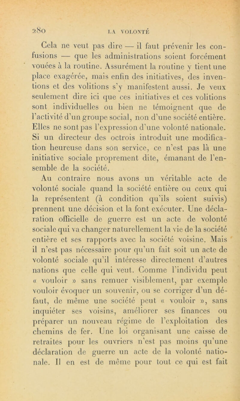 Cela ne veut pas dire — il faut prévenir les con- fusions — cpie les administrations soient forcément vouées à la routine. Assurément la routine y tient une place exagérée, mais enfin des initiatives, des inven- tions et des voûtions s’y manifestent aussi. Je veux seulement dire ici que ces initiatives et ces voûtions sont individuelles ou bien 11e témoignent que de l’activité d’un groupe social, non d’une société entière. Elles ne sont pas l’expression daine volonté nationale. Si un directeur des octrois introduit une modifica- tion heureuse dans son service, ce n’est pas là une initiative sociale proprement dite, émanant de l’en- semble de la société. Au contraire nous avons un véritable acte de volonté sociale quand la société entière ou ceux qui la représentent (à condition qu’ils soient suivis) prennent une décision et la font exécuter. Une décla- ration officielle de guerre est un acte de volonté sociale cpii va changer naturellement la vie de la société entière et ses rapports avec la société voisine. Mais il n’est pas nécessaire pour qu’un fait soit un acte de volonté sociale qu’il intéresse directement d’autres nations que celle qui veut. Comme l’individu peut « vouloir » sans remuer visiblement, par exemple vouloir évoquer un souvenir, ou se corriger d’un dé- faut, de même une société peut « vouloir », sans inquiéter ses voisins, améliorer ses finances ou préparer un nouveau régime de l’exploitation des chemins de fer. Une loi organisant une caisse de retraites pour les ouvriers n’est pas moins qu’une déclaration de guerre un acte de la volonté natio- nale. Il en est de même pour tout ce qui est fait