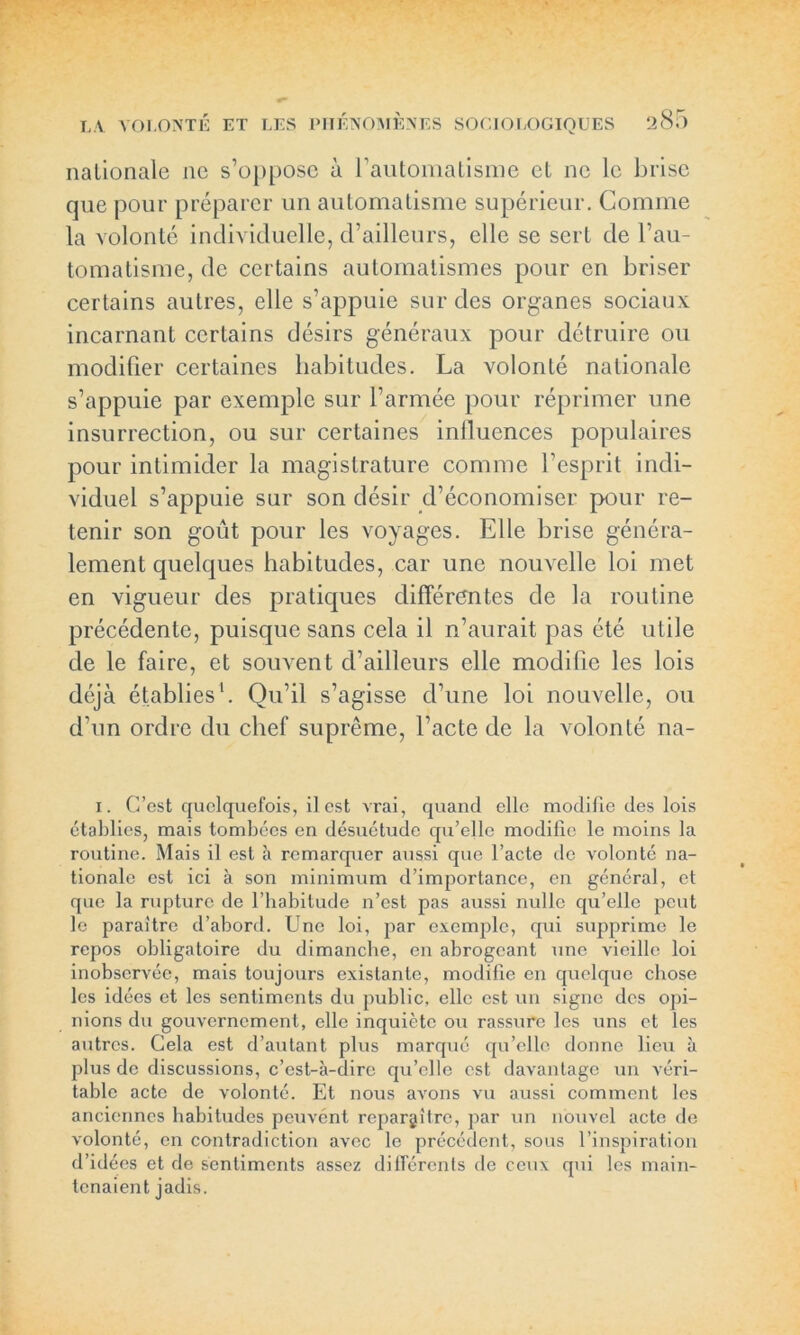 nationale ne s’o[)posc à rautomatisme et ne le brise que pour préparer un automatisme supérieur. Comme la volonté individuelle, d’ailleurs, elle se sert de l’au- tomatisme, de certains automatismes pour en briser certains autres, elle s’appuie sur des organes sociaux incarnant certains désirs généraux pour détruire ou modifier certaines habitudes. La volonté nationale s’appuie par exemple sur l’armée pour réprimer une insurrection, ou sur certaines influences populaires pour intimider la magistrature comme l’esprit indi- viduel s’appuie sur son désir d’économiser pour re- tenir son goût pour les voyages. Elle brise généra- lement quelques habitudes, car une nouvelle loi met en vigueur des pratiques différentes de la routine précédente, puisque sans cela il n’aurait pas été utile de le faire, et souvent d’ailleurs elle modifie les lois déjà établies1. Qu’il s’agisse d’une loi nouvelle, ou d'un ordre du chef suprême, l’acte de la volonté na- I. C’est quelquefois, il est vrai, quand elle modifie des lois établies, mais tombées en désuétude qu’elle modifie le moins la routine. Mais il est à remarquer aussi que l’acte de volonté na- tionale est ici à son minimum d’importance, en général, et que la rupture de l’habitude n’est pas aussi nulle qu’elle peut le paraître d’abord. Une loi, par exemple, qui supprime le repos obligatoire du dimanche, en abrogeant une vieille loi inobservée, mais toujours existante, modifie en quelque chose les idées et les sentiments du public, elle est un signe des opi- nions du gouvernement, elle inquiète ou rassure les uns et les autres. Cela est d’autant plus marqué qu’elle donne lieu à plus de discussions, c’est-à-dire qu’elle est davantage un véri- table acte de volonté. Et nous avons vu aussi comment les anciennes habitudes peuvént reparaître, par un nouvel acte de volonté, en contradiction avec le précédent, sous l’inspiration d’idées et de sentiments assez différents de ceux qui les main- tenaient jadis.