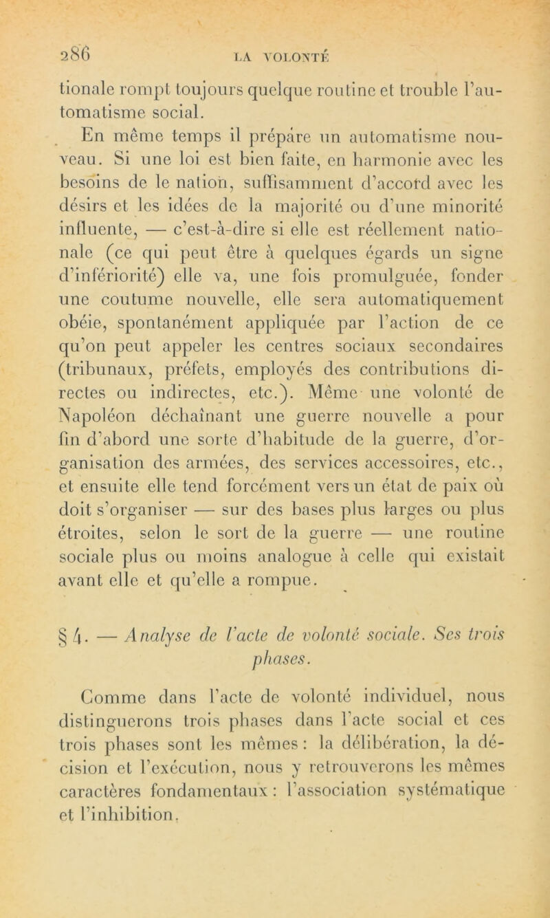 tionale rompt toujours quelque routine et trouble l'au- tomatisme social. En même temps il prépare un automatisme nou- veau. Si une loi est bien faite, en harmonie avec les besoins de le nation, suffisamment d’accofd avec les désirs et les idées de la majorité ou d'une minorité influente, — c’est-à-dire si elle est réellement natio- nale (ce qui peut être à quelques égards un signe d’infériorité) elle va, une fois promulguée, fonder une coutume nouvelle, elle sera automatiquement obéie, spontanément appliquée par l’action de ce qu’on peut appeler les centres sociaux secondaires (tribunaux, préfets, employés des contributions di- rectes ou indirectes, etc.). Même une volonté de Napoléon déchaînant une guerre nouvelle a pour fin d’abord une sorte d’habitude de la guerre, d’or- ganisation des armées, des services accessoires, etc., et ensuite elle tend forcément vers un état de paix où doit s’organiser — sur des bases plus larges ou plus étroites, selon le sort de la guerre — une routine sociale plus ou moins analogue à celle qui existait avant elle et qu’elle a rompue. §4- — Analyse de Vacte de volonté sociale. Scs trois phases. Gomme dans l’acte de volonté individuel, nous distinguerons trois phases dans 1 acte social et ces trois phases sont les mêmes : la délibération, la dé- cision et l’exécution, nous y retrouverons les mêmes caractères fondamentaux : l’association systématique et l’inhibition,