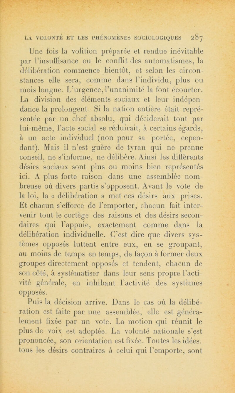 Une fois la volilion préparée el rendue inévitable par l’insuffisance ou le conflit des automatismes, la délibération commence bientôt, et selon les circon- stances elle sera, comme dans l’individu, plus ou mois longue. L’urgence, l’unanimité la font écourter. La division des éléments sociaux et leur indépen- dance la prolongent. Si la nation entière était repré- sentée par un chef absolu, qui déciderait tout par lui-même, l’acte social se réduirait, à certains égards, à un acte individuel (non pour sa portée, cepen- dant). Mais il n’est guère de tyran qui ne prenne conseil, ne s’informe, ne délibère. Ainsi les différents désirs sociaux sont plus ou moins bien représentés ici. A plus forte raison dans une assemblée nom- breuse où divers partis s’opposent. Avant le vote de la loi, la « délibération » met ces désirs aux prises. Et chacun s’efforce de l’emporter, chacun fait inter- venir tout le cortège des raisons et des désirs secon- daires qui l’appuie, exactement comme dans la délibération individuelle. C’est dire que divers sys- tèmes opposés luttent entre eux, en se groupant, au moins de temps en temps, de façon à former deux groupes directement opposés et tendent, chacun de son côté, à systématiser dans leur sens propre l’acti- vité générale, en inhibant l’activité des systèmes opposés. Puis la décision arrive. Dans le cas où la délibé- ration est faite par une assemblée, elle est généra- lement fixée par un vote. La motion qui réunit le plus de voix est adoptée. La volonté nationale s’est prononcée, son orientation est fixée. Toutes les idées, tous les désirs contraires à celui qui l’emporte, sont