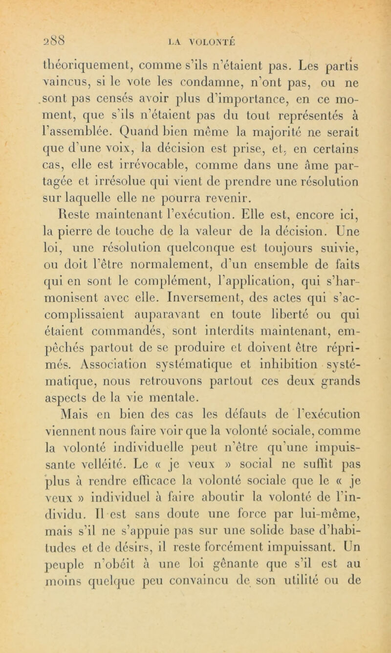 théoriquement, comme s’ils n’étaient pas. Les partis vaincus, si le vote les condamne, n’ont pas, ou ne sont pas censés avoir plus d’importance, en ce mo- ment, que s’ils n’étaient pas du tout représentés à l’assemblée. Quand bien même la majorité ne serait que d’une voix, la décision est prise, et, en certains cas, elle est irrévocable, comme dans une âme par- tagée et irrésolue qui vient de prendre une résolution sur laquelle elle ne pourra revenir. Reste maintenant l’exécution. Elle est, encore ici, la pierre de louche de la valeur de la décision. Une loi, une résolution quelconque est toujours suivie, ou doit l’être normalement, d’un ensemble de faits qui en sont le complément, l’application, qui s’har- monisent avec elle. Inversement, des actes qui s’ac- complissaient auparavant en toute liberté ou qui étaient commandés, sont interdits maintenant, em- pêchés partout de se produire et doivent être répri- més. Association systématique et inhibition systé- matique, nous retrouvons partout ces deux grands aspects de la vie mentale. Mais en bien des cas les défauts de l’exécution viennent nous faire voir que la volonté sociale, comme la volonté individuelle peut n’être qu'une impuis- sante velléité. Le « je veux » social ne sulïit pas plus à rendre efficace la volonté sociale que le « je veux » individuel à faire aboutir la volonté de l'in- dividu. Il est sans doute une force par lui-même, mais s’il ne s’appuie pas sur une solide base d’habi- tudes et de désirs, il reste forcément impuissant. Un peuple n’obéit à une loi gênante que s’il est au moins quelque peu convaincu de son utilité ou de