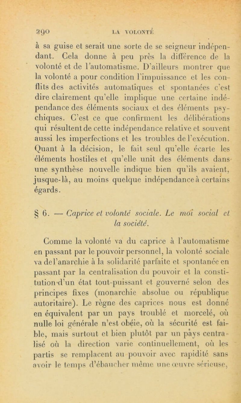 29° LA VOLONTÉ à sa guise et serait une sorte de se seigneur indépen- dant. Cela donne à peu près la différence de la volonté et de l'automatisme. D’ailleurs montrer que la volonté a pour condition l’impuissance et les con- flits des activités automatiques et spontanées c’est dire clairement qu’elle implique une certaine indé- pendance des éléments sociaux et des éléments psy- chiques. C’est ce que confirment les délibérations qui résultent de cette indépendance relative et souvent aussi les imperfections et les troubles de l’exécution. Quant à la décision, le fait seul qu’elle écarte les éléments hostiles et qu’elle unit des éléments dans une synthèse nouvelle indique bien qu’ils avaient, jusque-là, au moins quelque indépendance à certains égards. §6. — Caprice et volonté sociale. Le moi social et la société. Comme la volonté va du caprice à l’automatisme en passant par le pouvoir personnel, la volonté sociale va del’anarchie à la solidarité parfaite et spontanée en passant par la centralisation du pouvoir et la consti- tution d’un état tout-puissant et gouverné selon des principes fixes (monarchie absolue ou république autoritaire). Le règne des caprices nous est donné en équivalent par un pays troublé et morcelé, où nulle loi générale n’est obéie, où la sécurité est fai- ble, mais surtout et bien plutôt par un pays centra- lisé où la direction varie continuellement, où les partis se remplacent au pouvoir avec rapidité sans avoir le temps d’ébaucher même une œuvre sérieuse,