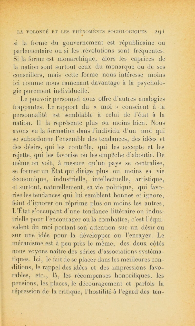 si la forme du gouvernement est républicaine ou parlementaire ou si les révolutions sont fréquentes. Si la forme est monarchique, alors les caprices de la nation sont surtout ceux du monarque ou de ses conseillers, mais cette forme nous intéresse moins ici comme nous ramenant davantage à la psycholo- gie purement individuelle. Le pouvoir personnel nous offre d’autres analogies frappantes. Le rapport du « moi » conscient à la personnalité est semblable à celui de l’état à la nation. 11 la représente plus ou moins bien. Nous avons vu la formation dans l’individu d’un moi qui se subordonne l’ensemble des tendances, des idées et des désirs, qui les contrôle, qui les accepte et les rejette, qui les favorise ou les empêche d’aboutir. De même on voit, à mesure qu’un pays se centralise, se former un Etat qui dirige plus ou moins sa vie économique, industrielle, intellectuelle, artistique, et surtout, naturellement, sa vie politique, qui favo- rise les tendances qui lui semblent bonnes et ignore, feint d’ignorer ou réprime plus ou moins les autres, L’Etat s’occupant d’une tendance littéraire ou indus- trielle pour l’encourager ou la combattre, c’est l’équi- valent du moi portant son attention sur un désir ou sur une idée pour la développer ou l’enrayer. Le mécanisme est à peu près le même, des deux côtés nous voyons naître des séries d’associations systéma- tiques. Ici, le fait de se placer dans les meilleures con- ditions, le rappel des idées et des impressions favo- rables, etc., là, les récompenses honorifiques, les pensions, les places, le découragement et parfois la répression de la critique, l’hostilité à l’égard des ten-