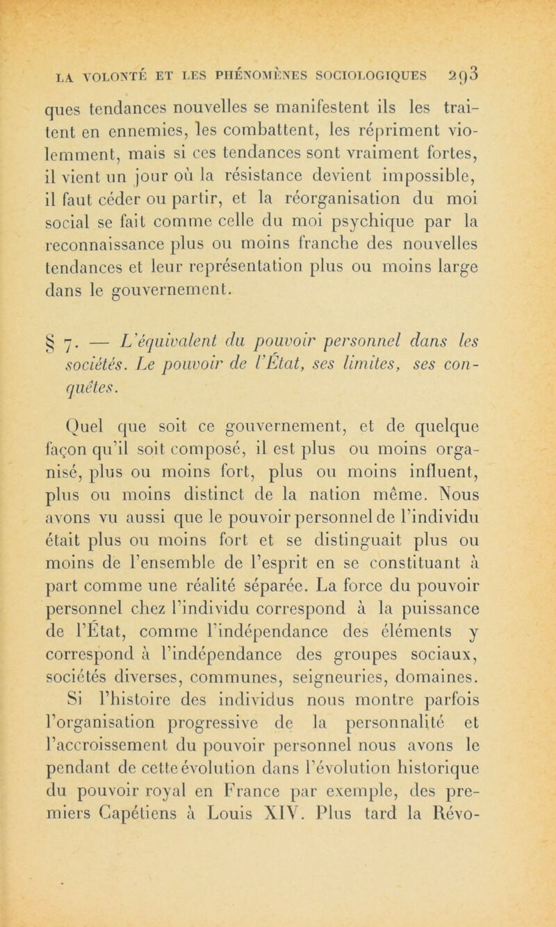 ques tendances nouvelles se manifestent ils les trai- tent en ennemies, les combattent, les répriment vio- lemment, mais si ces tendances sont vraiment fortes, il vient un jour où la résistance devient impossible, il faut céder ou partir, et la réorganisation du moi social se fait comme celle du moi psychique par la reconnaissance plus ou moins franche des nouvelles tendances et leur représentation plus ou moins large dans le gouvernement. £7. — L'équivalent du pouvoir personnel dans les sociétés. Le pouvoir de l'Etat, ses limites, ses con- quêtes. Quel que soit ce gouvernement, et de quelque façon qu’il soit composé, il est plus ou moins orga- nisé, plus ou moins fort, plus ou moins influent, plus ou moins distinct de la nation même. Nous avons vu aussi que le pouvoir personnel de l’individu était plus ou moins fort et se distinguait plus ou moins de l’ensemble de l’esprit en se constituant à part comme une réalité séparée. La force du pouvoir personnel chez l’individu correspond à la puissance de l’Etat, comme l’indépendance des éléments y correspond à l’indépendance des groupes sociaux, sociétés diverses, communes, seigneuries, domaines. Si l’histoire des individus nous montre parfois l’organisation progressive de la personnalité et l’accroissement du pouvoir personnel nous avons le pendant de cette évolution dans l’évolution historique du pouvoir royal en France par exemple, des pre- miers Capétiens à Louis XIV. Plus tard la l\évo-