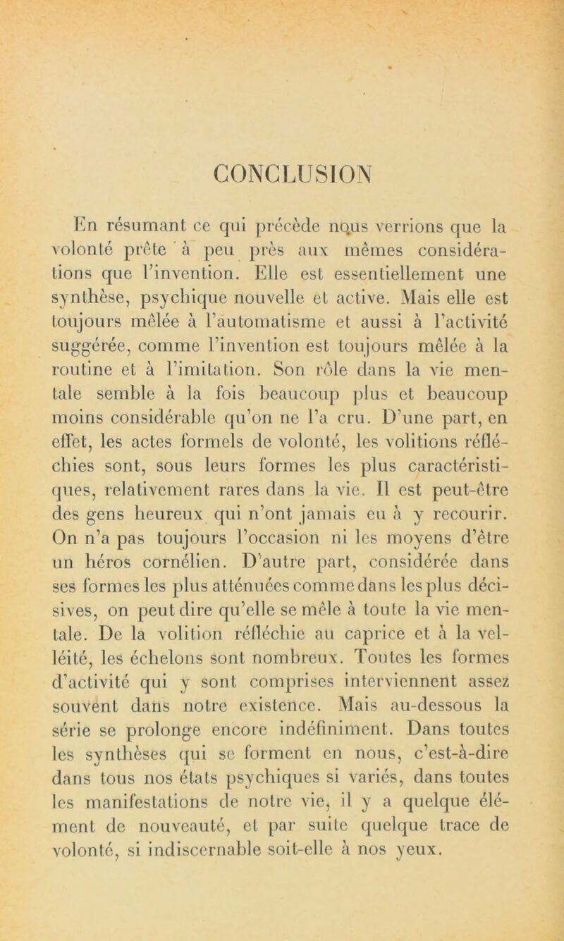 CONCLUSION En résumant ce qui précède no.us Verrions que la volonté prête à peu près aux mêmes considéra- tions que l’invention. Elle est essentiellement une synthèse, psychique nouvelle et active. Mais elle est toujours mêlée à l’automatisme et aussi à l’activité suggérée, comme l’invention est toujours mêlée à la routine et à l’imitation. Son rôle dans la vie men- tale semble à la fois beaucoup plus et beaucoup moins considérable qu’on ne l’a cru. D’une part, en effet, les actes formels de volonté, les voûtions réflé- chies sont, sous leurs formes les plus caractéristi- ques, relativement rares dans la vie. Il est peut-être des gens heureux qui n’ont jamais eu à y recourir. On n’a pas toujours l’occasion ni les moyens d’être un héros cornélien. D'autre part, considérée dans ses formes les plus atténuées comme dans les plus déci- sives, on peut dire qu’elle se mêle à toute la vie men- tale. De la volition réfléchie au caprice et à la vel- léité, les échelons sont nombreux. Toutes les formes d’activité qui y sont comprises interviennent assez souvent dans notre existence. Mais au-dessous la série se prolonge encore indéfiniment. Dans toutes les synthèses qui se forment en nous, c’est-à-dire dans tous nos états psychiques si variés, dans toutes les manifestations de notre vie, il y a quelque élé- ment de nouveauté, et par suite quelque trace de volonté, si indiscernable soit-elle à nos yeux.