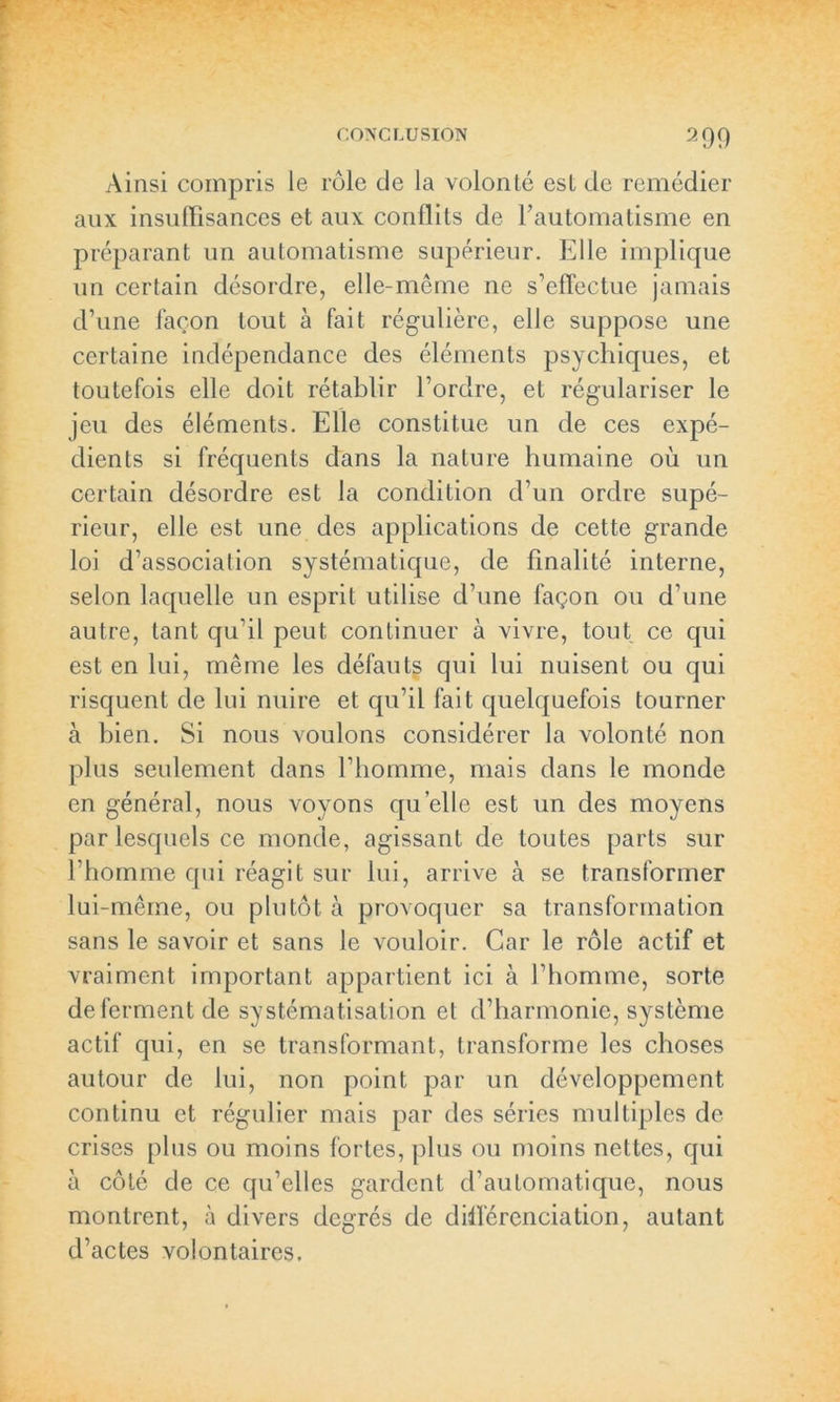 Ainsi compris le rôle de la volonté est de remédier aux insuffisances et aux conflits de l’automatisme en préparant un automatisme supérieur. Elle implique un certain désordre, elle-même ne s’effectue jamais d’une façon tout à fait régulière, elle suppose une certaine indépendance des éléments psychiques, et toutefois elle doit rétablir l’ordre, et régulariser le jeu des éléments. Elle constitue un de ces expé- dients si fréquents dans la nature humaine où un certain désordre est la condition d’un ordre supé- rieur, elle est une des applications de cette grande loi d’association systématique, de finalité interne, selon laquelle un esprit utilise d’une façon ou d’une autre, tant qu’il peut continuer à vivre, tout ce qui est en lui, même les défauts qui lui nuisent ou qui risquent de lui nuire et qu’il fait quelquefois tourner à bien. Si nous voulons considérer la volonté non plus seulement dans l’homme, mais dans le monde en général, nous voyons quelle est un des moyens par lesquels ce monde, agissant de toutes parts sur l’homme qui réagit sur lui, arrive à se transformer lui-même, ou plutôt à provoquer sa transformation sans le savoir et sans le vouloir. Car le rôle actif et vraiment important appartient ici à l’homme, sorte de ferment de systématisation et d’harmonie, système actif qui, en se transformant, transforme les choses autour de lui, non point par un développement continu et régulier mais par des séries multiples de crises plus ou moins fortes, plus ou moins nettes, qui à côté de ce qu’elles gardent d’automatique, nous montrent, à divers degrés de différenciation, autant d’actes volontaires.