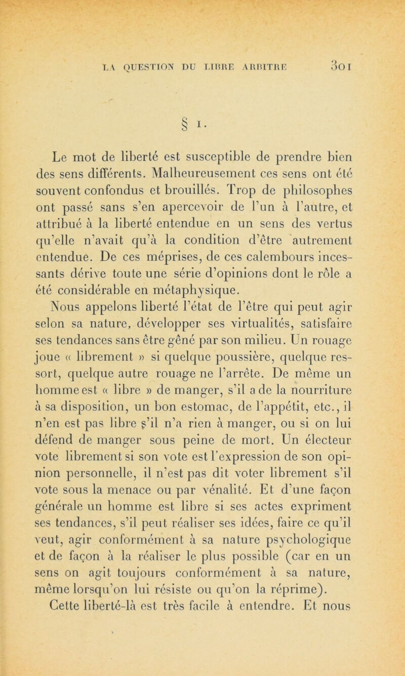 3o i § !• Le mot de liberté est susceptible de prendre bien des sens différents. Malheureusement ces sens ont été souvent confondus et brouillés. Trop de philosophes ont passé sans s’en apercevoir de l’un à l’autre, et attribué à la liberté entendue en un sens des vertus qu’elle n’avait qu’à la condition d’être autrement entendue. De ces méprises, de ces calembours inces- sants dérive toute une série d’opinions dont le rôle a été considérable en métaphysique. Nous appelons liberté l’état de l’être qui peut agir selon sa nature, développer ses virtualités, satisfaire ses tendances sans être gêné par son milieu. Un rouage joue « librement » si quelque poussière, quelque res- sort, quelque autre rouage ne l’arrête. De même un hommeest « libre » de manger, s’il a de la nourriture à sa disposition, un bon estomac, de l’appétit, etc., il n’en est pas libre ?’il n’a rien à manger, ou si on lui défend de manger sous peine de mort. Un électeur vote librement si son vote est l’expression de son opi- nion personnelle, il n’est pas dit voter librement s’il vote sous la menace ou par vénalité. Et d’une façon générale un homme est libre si ses actes expriment ses tendances, s’il peut réaliser ses idées, faire ce qu’il veut, agir conformément à sa nature psychologique et de façon à la réaliser le plus possible (car en un sens on agit toujours conformément à sa nature, même lorsqu’on lui résiste ou qu’on la réprime). Cette liberté-là est très facile à entendre. Et nous