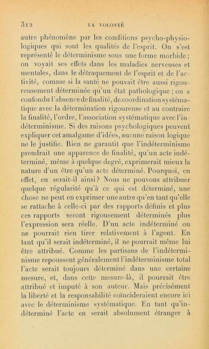 autre phénomène par les conditions psycho-physio- logiques qui sont les qualités de l’esprit. On s’est représenté le déterminisme sous une forme morbide; on voyait ses effets dans les maladies nerveuses et mentales, dans le détraquement de l’esprit et de l’ac- tivité, comme si la santé ne pouvait être aussi rigou- reusement déterminée qu’un état pathologique ; on a confond u l’absence de final i té, de coordination sy sléma- tique avec la détermination rigoureuse et au contraire la finalité, l’ordre, l’association systématique avec fin- déterminisme. Si des raisons psychologiques peuvent expliquer cet amalgame d’idées, aucune raison logique ne le justifie. Rien ne garantit que l’indéterminisme prendrait une apparence de finalité, qu'un acte indé- terminé, même à quelque degré, exprimerait mieux la nature d’un être qu’un acte déterminé. Pourquoi, en effet, en serait-il ainsi? Nous ne pouvons attribuer quelque régularité qu’à ce qui est déterminé, une chose ne peut en exprimer une autre qu’en tant qu’elle se rattache à celle-ci par des rapports définis et plus ces rapports seront rigousement déterminés plus l’expression sera réelle. D’un acte indéterminé on ne pourrait rien tirer relativement à l’agent. En tant qu’il serait indéterminé, il ne pourrait même lui être attribué. Comme les partisans de l’indétermi- nisme repoussent généralement l’indéterminisme total l’acte serait toujours déterminé dans une certaine mesure, et, dans cette mesure-là, il pourrait être attribué et imputé à son auteur. Mais précisément la liberté et la responsabilité coïncideraient encore ici avec le déterminisme systématique. En tant qu’in- déterminé l’acte en serait absolument étranger à