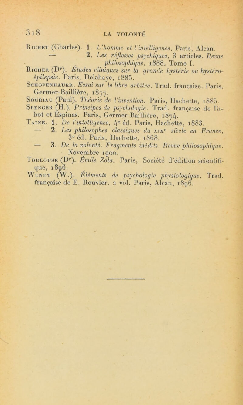 Richet (Charles). 1. L homme et l'intelligence. Paris, Alcan. — 2. Les réflexes psychiques, 3 articles. Revue philosophique, 1888. Tome I. Richer (D1). Études cliniques sur la grande hystérie ou hystéro- épilepsie. Paris, Delahaye, i885. Schopenhauer. Essai sur le libre arbitre. Trad. française. Paris, Germer-Baillière, 1877. Souriau (Paul). Théorie de l’invention. Paris, Hachette, i885. Spencer (H.). Principes de psychologie. Trad. française de Ri- bot et Espinas. Paris, Germer-Baillière, 1874. Taine. 1. De l’intelligence, 4e éd. Paris, Hachette, i883. — 2. Les philosophes classiques du xixe siècle en France, 3e éd. Paris, Hachette, 1868. — 3. De la volonté. Fragments inédits. Revue philosophique. Novembre 1900. Toulouse (Dr). Émile Zola. Paris, Société d’édition scientifi- que, 1896. Wundt (W.). Eléments de psychologie physiologique. Trad. française de E. Rouvier. 2 vol. Paris, Alcan, 1896.