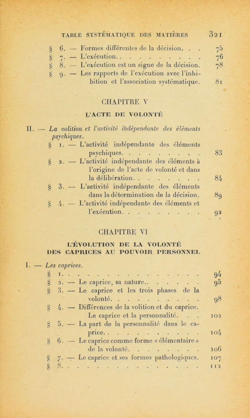 § G. — Formes différentes de la décision. . . ^5 § 7. — L’exécution 76 g 8. — L’exécution est un signe de la décision. 78 § 9. — Les rapports de l’exécution avec l’inhi- bition et l’association systématique. 81 CHAPITRE Y L’ACTE DE VOLONTÉ - La volition et l’activité indépendante des éléments psychiques. § 1. — L’activité indépendante des éléments psychiques 83 § 2. — L’activité indépendante des éléments à l’origine de l’acte de volonté et dans la délibération 84 § 3. — L’activité indépendante des éléments dans la détermination de la décision. 89 § 4. — L’activité indépendante des éléments et l’exécution 92 CHAPITRE VI L’ÉVOLUTION DE LA VOLONTÉ DES CAPRICES AU POUVOIR PERSONNEL Les caprices. § 1 94 § 2. — Le caprice, sa nature 95 § 3. — Le caprice et les trois phases de la volonté 98 § 4- — Différences de la volition et du caprice. Le caprice et la personnalité. . . 102 § 5. — La part de la personnalité dans le ca- price io4 § 6. — Le caprice comme forme « élémentaire » de la volonté 106 § 7. — Le caprice et ses formes pathologiques. 107 ^8 112 O