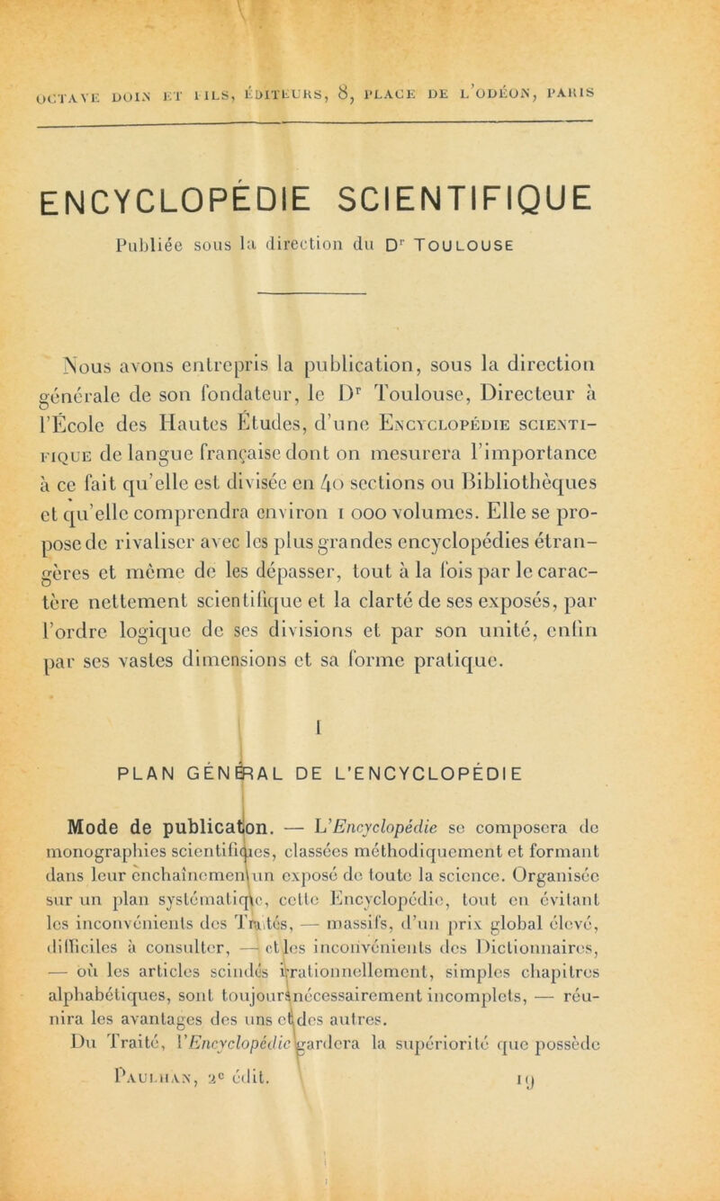 ENCYCLOPEDIE SCIENTIFIQUE Publiée sous la direction du Dr Toulouse Nous avons entrepris la publication, sous la direction générale de son fondateur, le Dr Toulouse, Directeur à l’École des Hautes Etudes, d’une Encyclopédie scienti- fique de langue française dont on mesurera l’importance à ce fait qu elle est divisée en 4o sections ou Bibliothèques et qu’elle comprendra environ i ooo volumes. Elle se pro- pose de rivaliser avec les plus grandes encyclopédies étran- gères et même de les dépasser, tout à la fois par le carac- tère nettement scientifique et la clarté de ses exposés, par l’ordre logique de scs divisions et par son unité, enfin par ses vastes dimensions et sa forme pratique. 1 PLAN GÉNÉRAL DE L’ENCYCLOPÉDIE Mode de publication. — L'Encyclopédie se composera de monographies scientifiaies, classées méthodiquement et formant dans leur cnchaînemenum exposé de toute la science. Organisée sur un plan systématique, cette Encyclopédie, tout en évitant les inconvénients des Traités, — massifs, d’un prix global élevé, difficiles à consulter, —ictles inconvénients des Dictionnaires, — où les articles scindés irrationnellement, simples chapitres alphabétiques, sont toujours nécessairement incomplets, — réu- nira les avantages des uns cèdes autres. Du Traité, V Encyclopédie Dardera la supériorité que possède Paumiak, 2e édit. K)