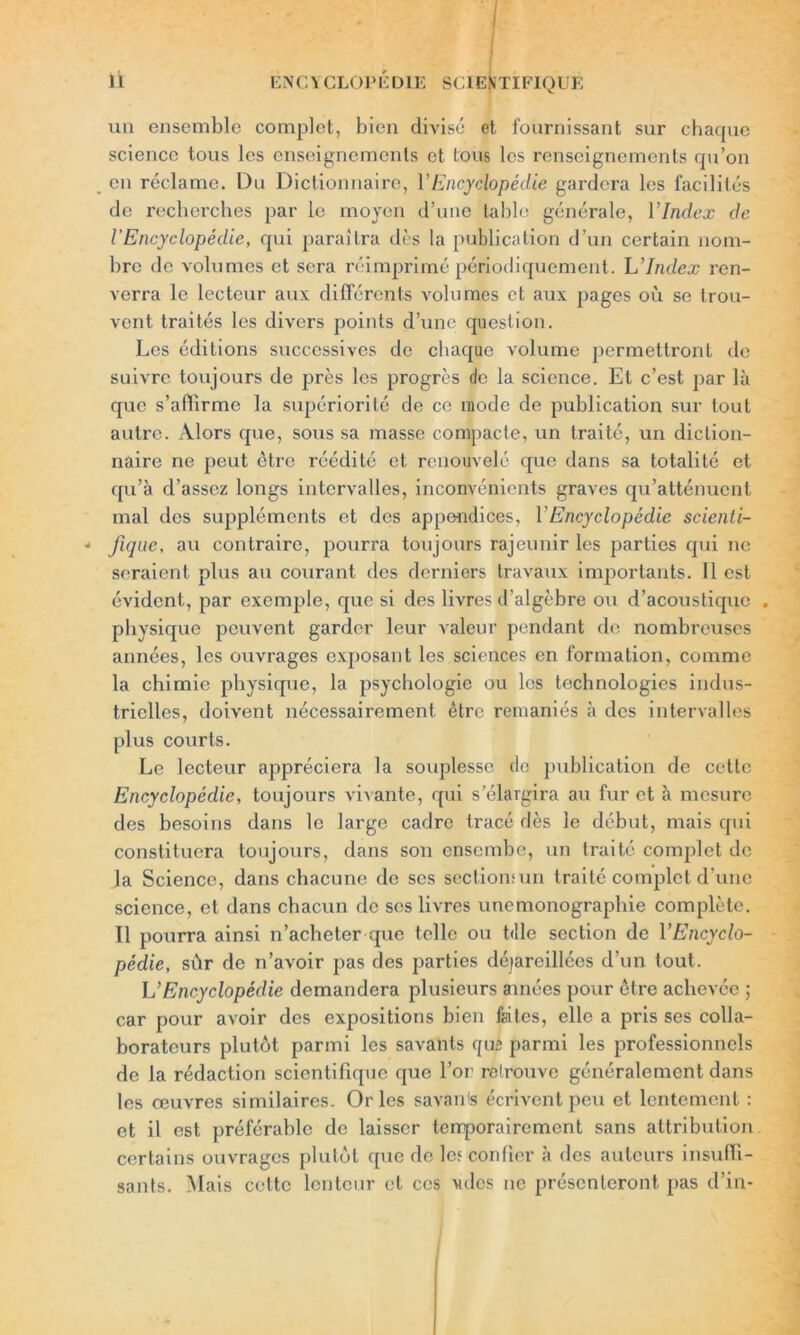 un ensemble complet, bien divisé et fournissant sur chaque science tous les enseignements et tous les renseignements qu’on en réclame. Du Dictionnaire, VEncyclopédie gardera les facilités de recherches par le moyen d’une table générale, VIndex de l'Encyclopédie, qui paraîtra dès la publication d’un certain nom- bre de volumes et sera réimprimé périodiquement. L’Index ren- verra le lecteur aux différents volumes et aux pages où se trou- vent traités les divers points d’une question. Les éditions successives de chaque volume permettront de suivre toujours de près les progrès de la science. Et c’est par là que s’afîîrmc la supériorité de ce mode de publication sur tout autre. Alors que, sous sa masse compacte, un traité, un diction- naire ne peut être réédité et renouvelé que dans sa totalité et qu’à d’assez longs intervalles, inconvénients graves qu’atténuent mal des suppléments et des appendices, Y Encyclopédie scienti- fique, au contraire, pourra toujours rajeunir les parties qui ne seraient plus au courant des derniers travaux importants. Il est évident, par exemple, que si des livres d’algèbre ou d’acoustique . physique peuvent garder leur valeur pendant de nombreuses années, les ouvrages exposant les.sciences en formation, comme la chimie physique, la psychologie ou les technologies indus- trielles, doivent nécessairement être remaniés à des intervalles plus courts. Le lecteur appréciera la souplesse do publication de cette Encyclopédie, toujours vivante, qui s’élargira au fur et à mesure des besoins dans le large cadre tracé dès le début, mais qui constituera toujours, dans son ensembe, un traité complet de la Science, dans chacune de scs section!un traité complet d’une science, et dans chacun de ses livres unemonographie complète. Il pourra ainsi n’acheter que telle ou fille section de l'Encyclo- pédie, sûr de n’avoir pas des parties déjareillées d’un tout. L’Encyclopédie demandera plusieurs aînées pour être achevée ; car pour avoir des expositions bien faites, elle a pris ses colla- borateurs plutôt parmi les savants que parmi les professionnels de la rédaction scientifique que l’or retrouve généralement dans les œuvres similaires. Or les savante écrivent peu et lentement : et il est préférable de laisser temporairement sans attribution, certains ouvrages plutôt que de les confier à des auteurs insuffi- sants. Mais cette lenteur et ces mies ne présenteront pas d’in-