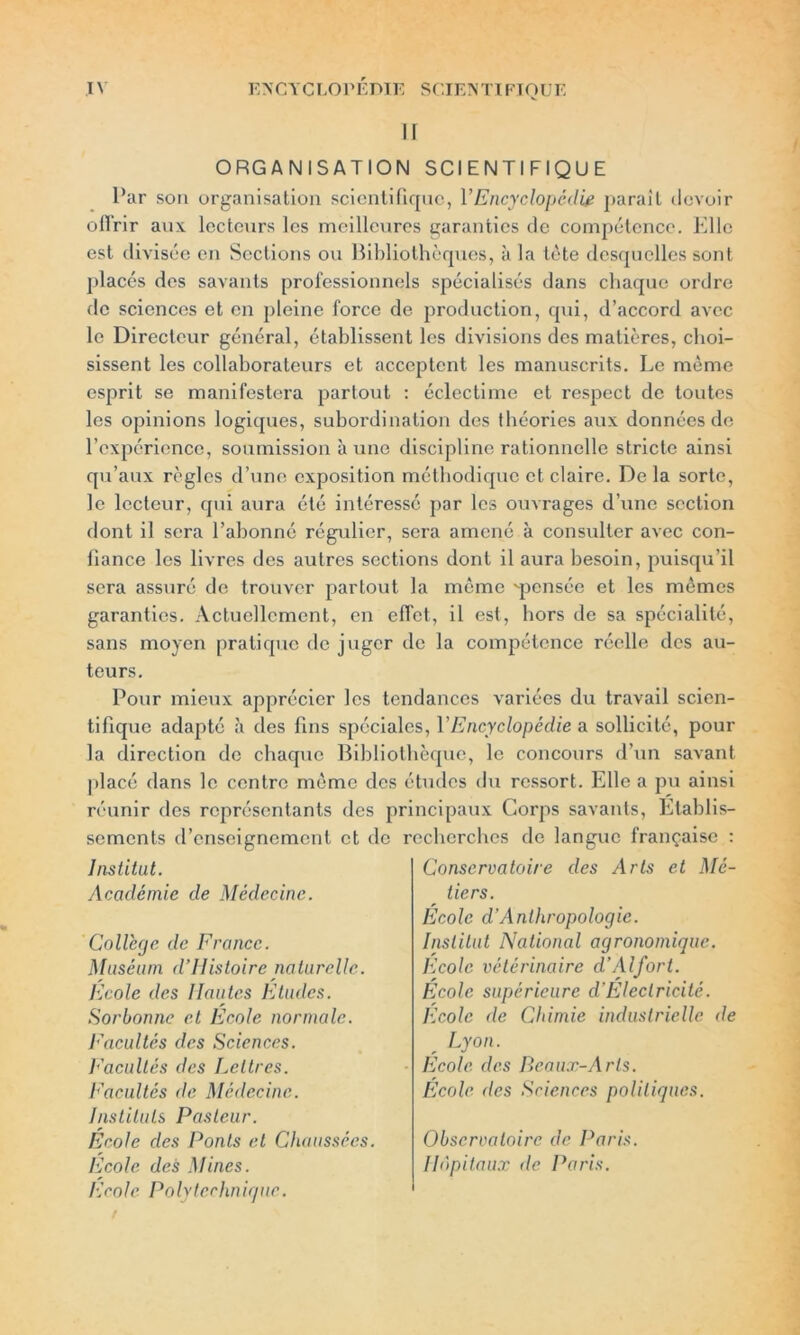 EN CT C LO PEDIE SCI EN TI FIQUE ir IV ORGANISATION SCIENTIFIQUE Par son organisation scientifique, VEncyclopédie parait devoir offrir aux lecteurs les meilleures garanties de compétence. Elle est divisée en Sections ou Bibliothèques, à la tète desquelles sont placés des savants professionnels spécialisés dans chaque ordre de sciences et en pleine force de production, qui, d’accord avec le Directeur général, établissent les divisions des matières, choi- sissent les collaborateurs et acceptent les manuscrits. Le même esprit se manifestera partout : éclectime et respect de toutes les opinions logiques, subordination des théories aux données de l’expérience, soumission à une discipline rationnelle stricte ainsi qu’aux règles d’une exposition méthodique et claire. Delà sorte, le lecteur, qui aura été intéressé par les ouvrages d’une section dont il sera l’abonné régulier, sera amené à consulter avec con- fiance les livres des autres sections dont il aura besoin, puisqu’il sera assuré de trouver partout la même ^pensée et les mêmes garanties. Actuellement, en effet, il est, hors de sa spécialité, sans moyen pratique de juger de la compétence réelle des au- teurs. Pour mieux apprécier les tendances variées du travail scien- tifique adapté à des fins spéciales, Y Encyclopédie a sollicité, pour la direction de chaque Bibliothèque, le concours d’un savant placé dans le centre même des études du ressort. Elle a pu ainsi réunir des représentants des principaux Corps savants, Etablis- sements d’enseignement et de r Institut. Académie de Médecine. College de France. Muséum d’IIistoire naturelle. Ecole des Hautes Etudes. Sorbonne et Ecole normale. Facultés des Sciences. Facultés des Lettres. Facultés de Médecine. Instituts Pasteur. Ecole des Ponts et Chaussées. Ecole des Mines. Ecole Polytechnique. echerches de langue française : Conservatoire des Arts et Mé- tiers. École d’Anthropologie. Institut National agronomique. Ecole vétérinaire d’Alfort. Ecole supérieure d’Electricité. Ecole de Chimie industrielle de Lyon. Ecole des Beaux-Arts. École des Sciences politiques. Observatoire de Paris. Hôpitaux de Paris.