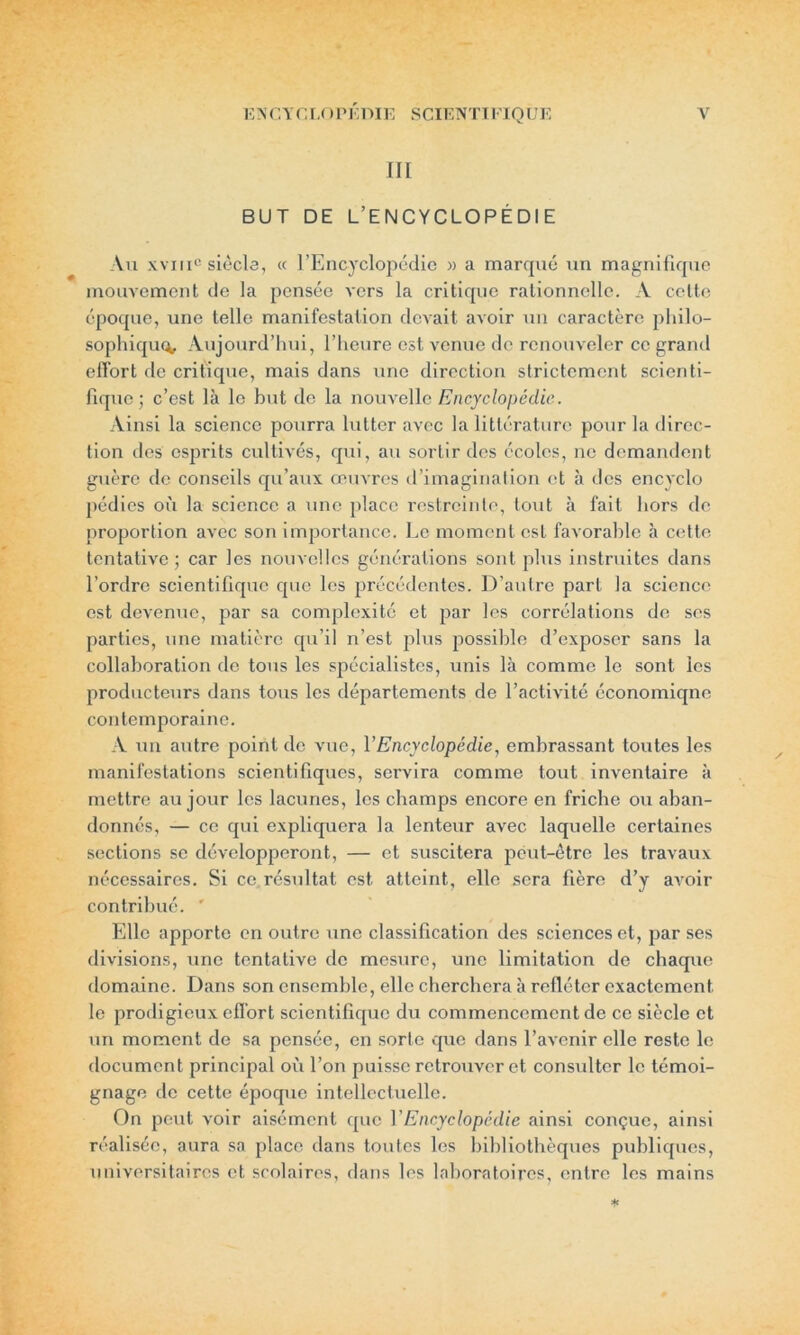 III BUT DE L’ENCYCLOPÉDIE Au xvxii0 siècle, « l’Encyclopédie » a marqué un magnifique mouvement de la pensée vers la critique rationnelle. A cette époque, une telle manifestation devait avoir un caractère philo- sophique^ Aujourd’hui, l’heure est venue de renouveler ce grand effort de critique, mais dans une direction strictement scienti- fique; c’est là le but de la nouvelle Encyclopédie. Ainsi la science pourra lutter avec la littérature pour la direc- tion des esprits cultivés, qui, au sortir des écoles, ne demandent guère de conseils qu’aux œuvres d’imagination et à des encyclo pédies où la science a une place restreinte, tout à fait hors de proportion avec son importance. Le moment est favorable à cette tentative ; car les nouvelles générations sont plus instruites dans l’ordre scientifique que les précédentes. D’autre part la science est devenue, par sa complexité et par les corrélations de ses parties, une matière qu’il n’est plus possible d’exposer sans la collaboration de tous les spécialistes, unis là comme le sont les producteurs dans tous les départements de l’activité économique contemporaine. A un autre point de vue, VEncyclopédie, embrassant toutes les manifestations scientifiques, servira comme tout inventaire à mettre au jour les lacunes, les champs encore en friche ou aban- donnés, — ce qui expliquera la lenteur avec laquelle certaines sections se développeront, — et suscitera peut-être les travaux nécessaires. Si ce résultat est atteint, elle sera fière d’y avoir contribué. ' Elle apporte en outre une classification des sciences et, par ses divisions, une tentative de mesure, une limitation de chaque domaine. Dans son ensemble, elle cherchera à refléter exactement le prodigieux effort scientifique du commencement de ce siècle et un moment de sa pensée, en sorte que dans l’avenir elle reste le document principal où l’on puisse retrouver et consulter le témoi- gnage de cette époque intellectuelle. On peut voir aisément que VEncyclopédie ainsi conçue, ainsi réalisée, aura sa place dans toutes les bibliothèques publiques, universitaires et scolaires, dans les laboratoires, entre les mains