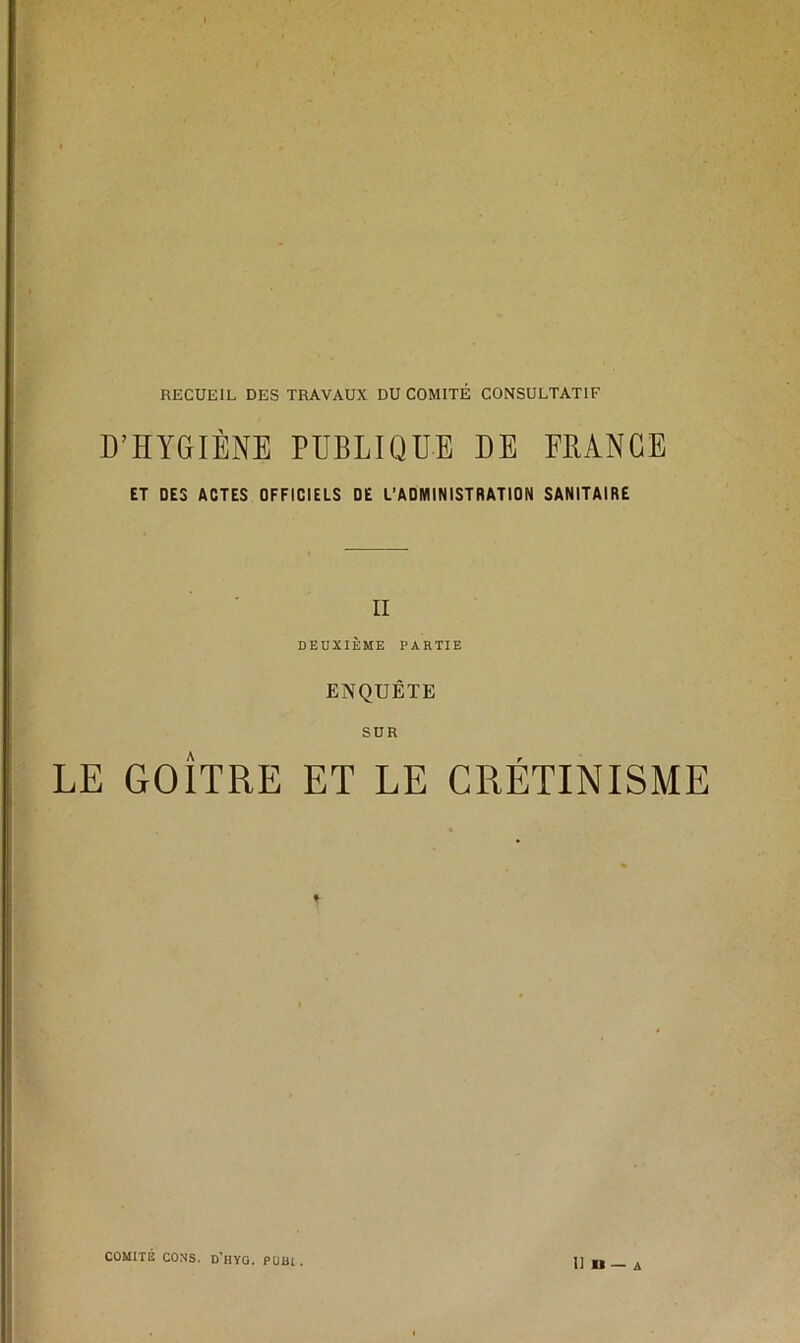 D’HYGIÈNE PUBLIQUE DE ERÀNCE ET DES ACTES OFFICIELS DE L’ADMINISTRATION SANITAIRE II DEUXIÈME PARTIE ENQUÊTE SUR LE GOÎTRE ET LE CRÉTINISME COMITE CONS. D’hYG. PUB1 . II H — A