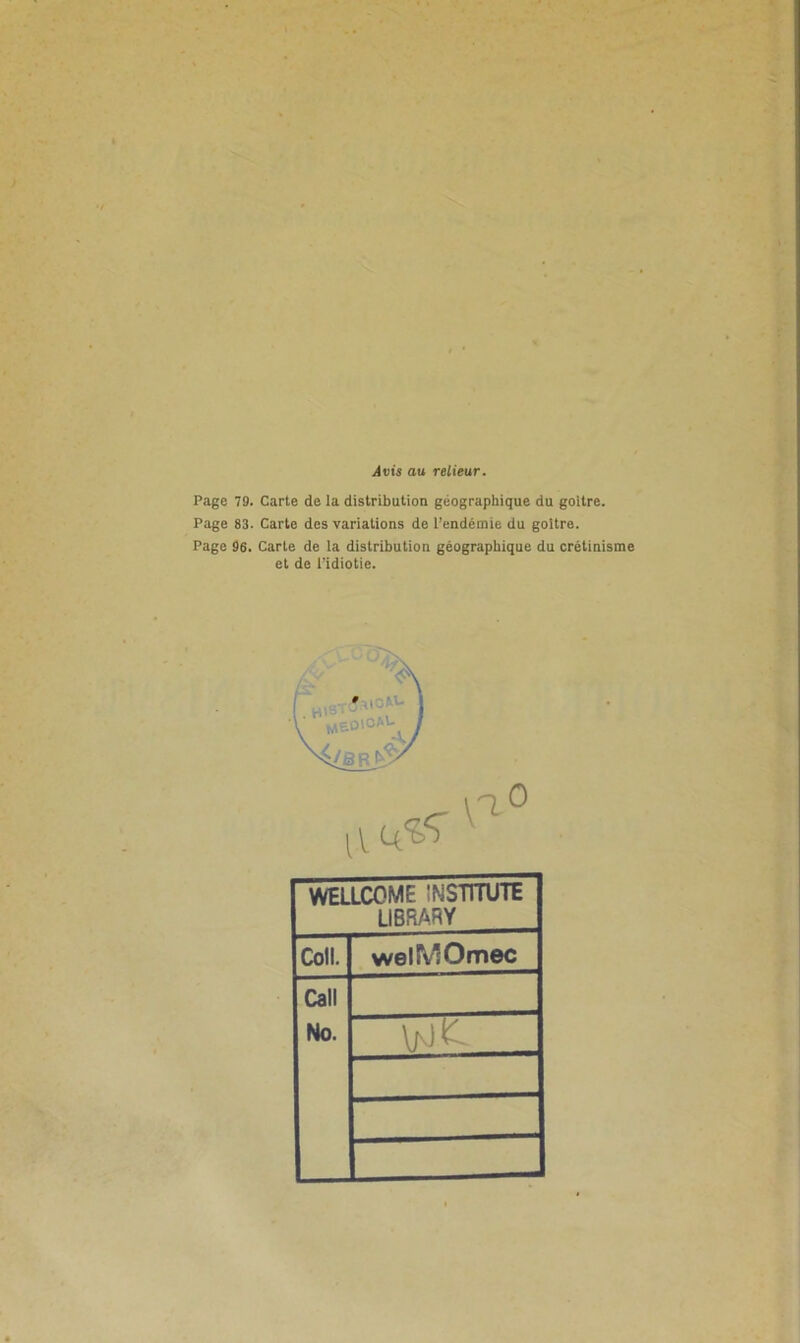 itits au relieur. Page 79. Carte de la distribution géographique du goitre. Page 83. Carte des variations de l’endémie du goitre. Page 96. Carte de la distribution géographique du crétinisme et de l’idiotie. i MEOlCAl- WELLCOME ÎNSTTTUTE LI6RARY Coll. welMOmec Call No.